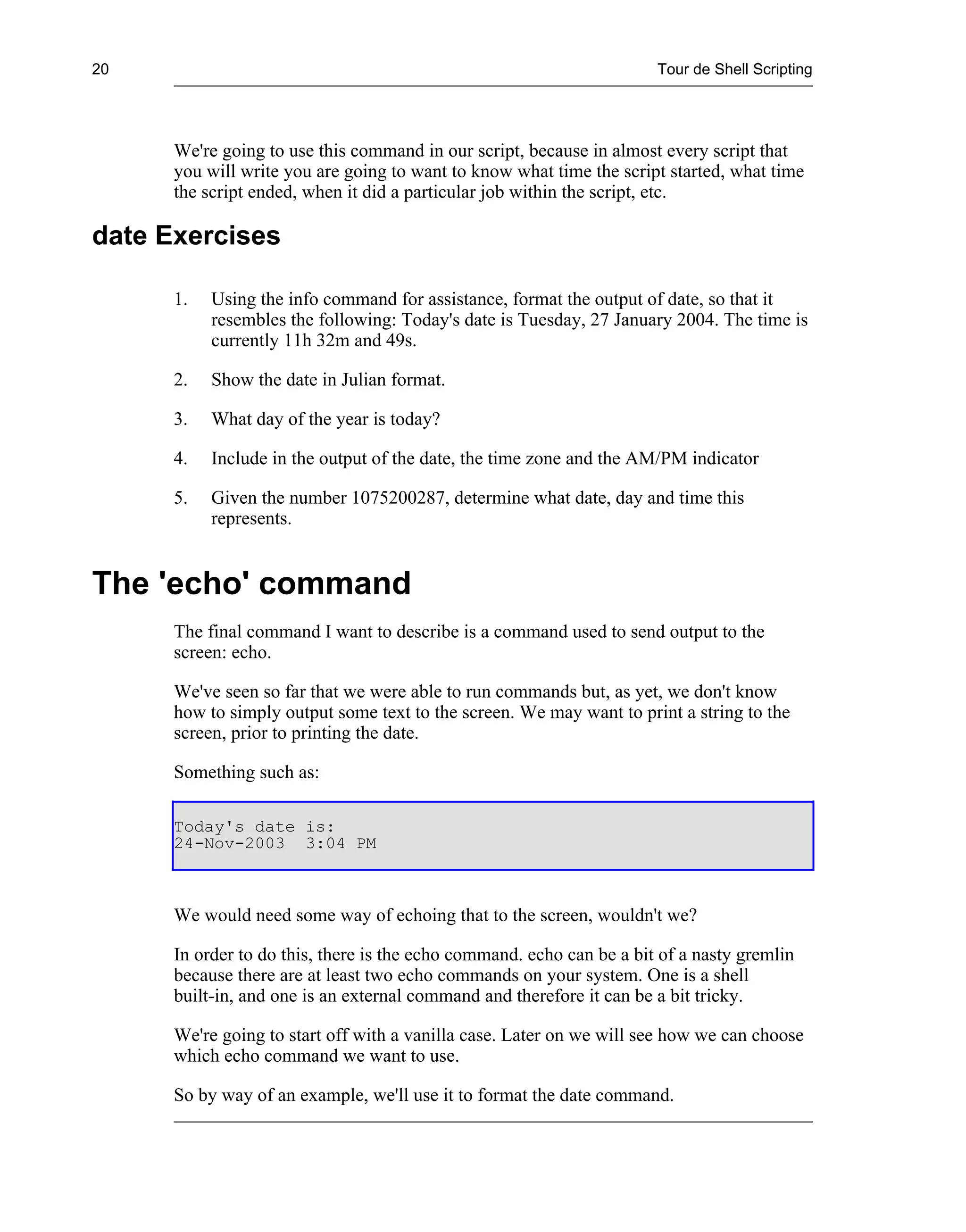 20                                                                     Tour de Shell Scripting




      We're going to use this command in our script, because in almost every script that
      you will write you are going to want to know what time the script started, what time
      the script ended, when it did a particular job within the script, etc.

date Exercises

      1.   Using the info command for assistance, format the output of date, so that it
           resembles the following: Today's date is Tuesday, 27 January 2004. The time is
           currently 11h 32m and 49s.

      2.   Show the date in Julian format.

      3.   What day of the year is today?

      4.   Include in the output of the date, the time zone and the AM/PM indicator

      5.   Given the number 1075200287, determine what date, day and time this
           represents.


The 'echo' command
      The final command I want to describe is a command used to send output to the
      screen: echo.

      We've seen so far that we were able to run commands but, as yet, we don't know
      how to simply output some text to the screen. We may want to print a string to the
      screen, prior to printing the date.

      Something such as:

      Today's date is:
      24-Nov-2003 3:04 PM



      We would need some way of echoing that to the screen, wouldn't we?

      In order to do this, there is the echo command. echo can be a bit of a nasty gremlin
      because there are at least two echo commands on your system. One is a shell
      built-in, and one is an external command and therefore it can be a bit tricky.

      We're going to start off with a vanilla case. Later on we will see how we can choose
      which echo command we want to use.

      So by way of an example, we'll use it to format the date command.
 