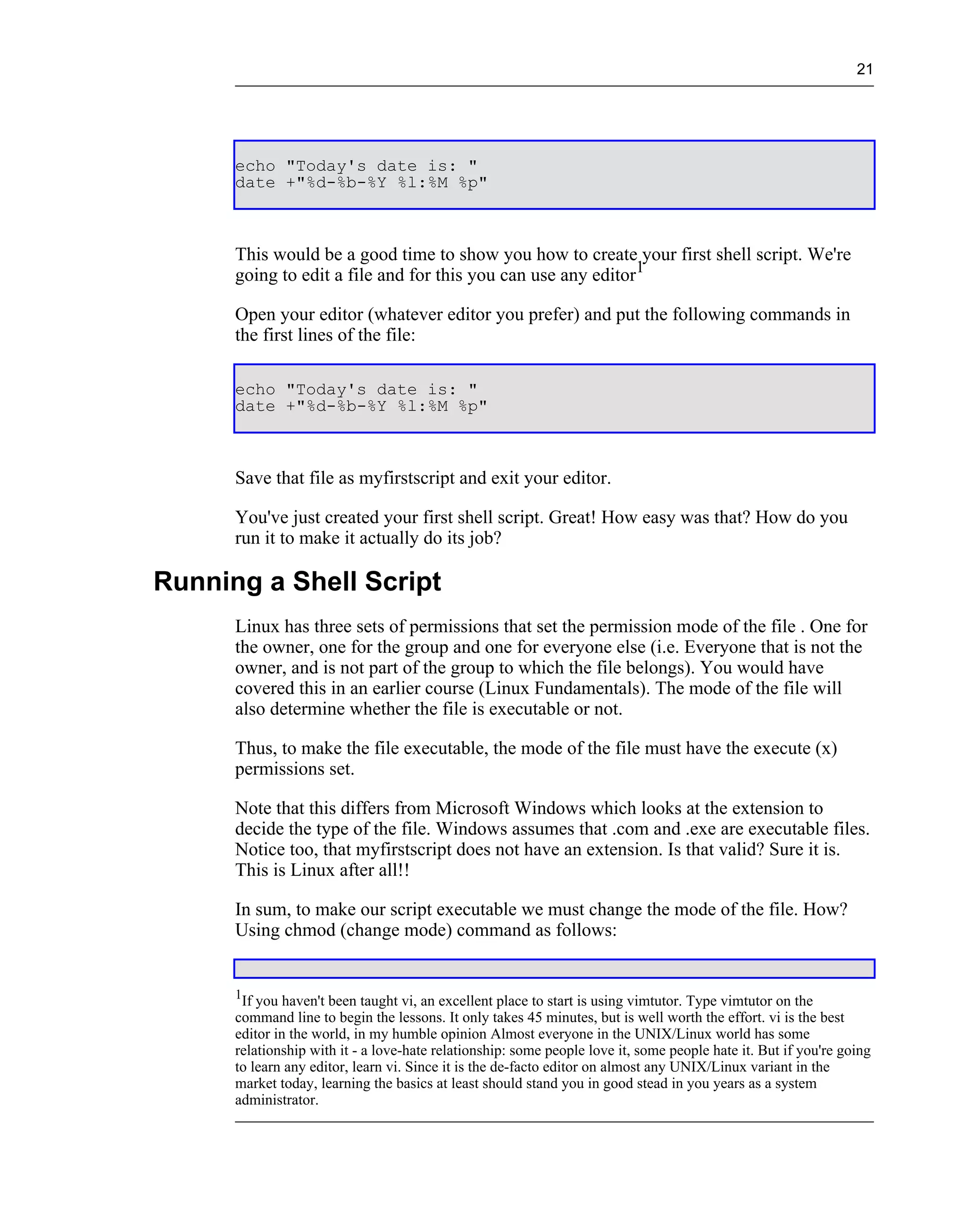 21




      echo "Today's date is: "
      date +"%d-%b-%Y %l:%M %p"



      This would be a good time to show you how to create your first shell script. We're
      going to edit a file and for this you can use any editor1

      Open your editor (whatever editor you prefer) and put the following commands in
      the first lines of the file:

      echo "Today's date is: "
      date +"%d-%b-%Y %l:%M %p"



      Save that file as myfirstscript and exit your editor.

      You've just created your first shell script. Great! How easy was that? How do you
      run it to make it actually do its job?

Running a Shell Script
      Linux has three sets of permissions that set the permission mode of the file . One for
      the owner, one for the group and one for everyone else (i.e. Everyone that is not the
      owner, and is not part of the group to which the file belongs). You would have
      covered this in an earlier course (Linux Fundamentals). The mode of the file will
      also determine whether the file is executable or not.

      Thus, to make the file executable, the mode of the file must have the execute (x)
      permissions set.

      Note that this differs from Microsoft Windows which looks at the extension to
      decide the type of the file. Windows assumes that .com and .exe are executable files.
      Notice too, that myfirstscript does not have an extension. Is that valid? Sure it is.
      This is Linux after all!!

      In sum, to make our script executable we must change the mode of the file. How?
      Using chmod (change mode) command as follows:


      1
       If you haven't been taught vi, an excellent place to start is using vimtutor. Type vimtutor on the
      command line to begin the lessons. It only takes 45 minutes, but is well worth the effort. vi is the best
      editor in the world, in my humble opinion Almost everyone in the UNIX/Linux world has some
      relationship with it - a love-hate relationship: some people love it, some people hate it. But if you're going
      to learn any editor, learn vi. Since it is the de-facto editor on almost any UNIX/Linux variant in the
      market today, learning the basics at least should stand you in good stead in you years as a system
      administrator.
 