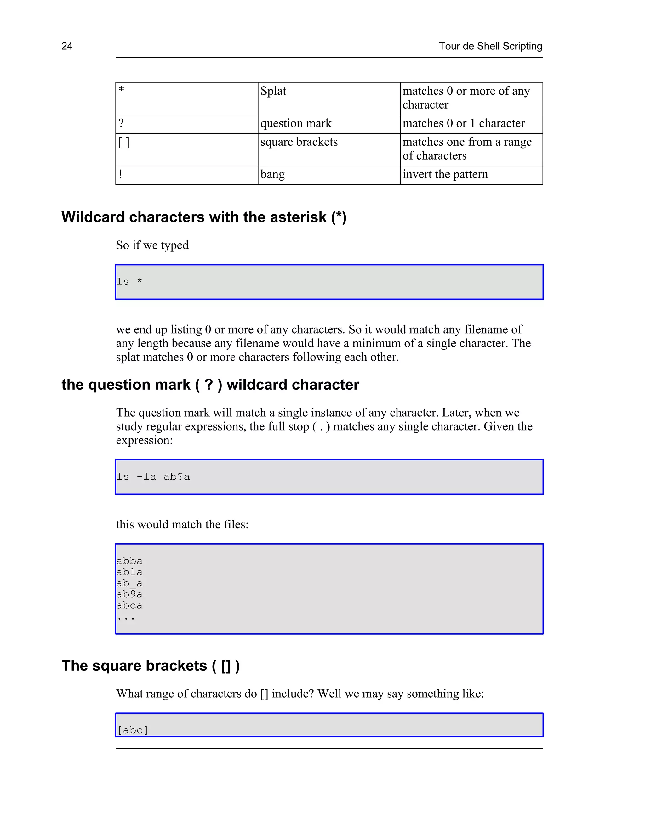 24                                                                       Tour de Shell Scripting



        *                            Splat                        matches 0 or more of any
                                                                  character
        ?                            question mark                matches 0 or 1 character
        []                           square brackets              matches one from a range
                                                                  of characters
        !                            bang                         invert the pattern


Wildcard characters with the asterisk (*)
       So if we typed

       ls *



       we end up listing 0 or more of any characters. So it would match any filename of
       any length because any filename would have a minimum of a single character. The
       splat matches 0 or more characters following each other.

the question mark ( ? ) wildcard character
       The question mark will match a single instance of any character. Later, when we
       study regular expressions, the full stop ( . ) matches any single character. Given the
       expression:

       ls -la ab?a



       this would match the files:

       abba
       ab1a
       ab_a
       ab9a
       abca
       ...



The square brackets ( [] )
       What range of characters do [] include? Well we may say something like:

       [abc]
 