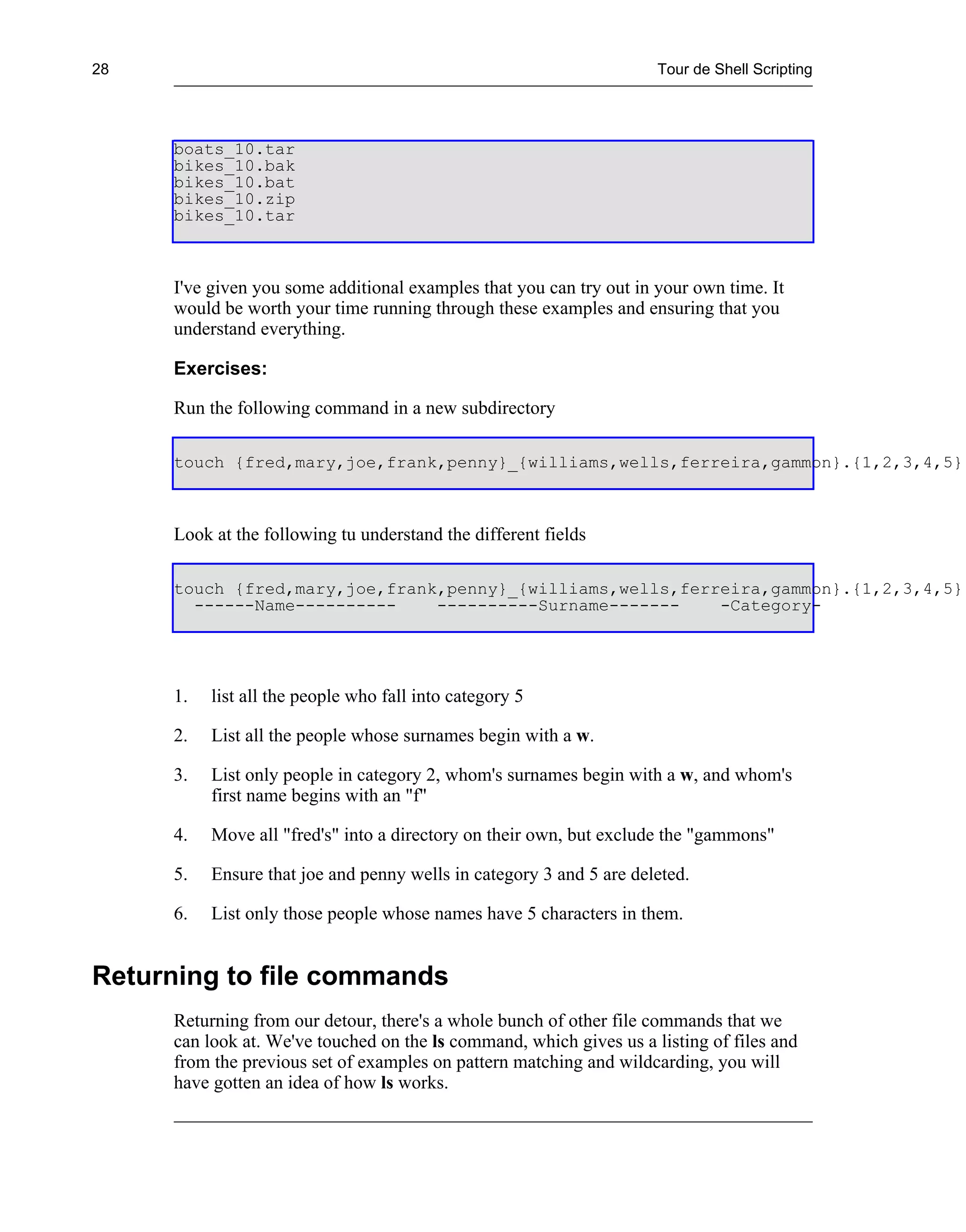 28                                                                   Tour de Shell Scripting




     boats_10.tar
     bikes_10.bak
     bikes_10.bat
     bikes_10.zip
     bikes_10.tar



     I've given you some additional examples that you can try out in your own time. It
     would be worth your time running through these examples and ensuring that you
     understand everything.

     Exercises:

     Run the following command in a new subdirectory

     touch {fred,mary,joe,frank,penny}_{williams,wells,ferreira,gammon}.{1,2,3,4,5}



     Look at the following tu understand the different fields

     touch {fred,mary,joe,frank,penny}_{williams,wells,ferreira,gammon}.{1,2,3,4,5}
       ------Name----------    ----------Surname-------    -Category-




     1.   list all the people who fall into category 5

     2.   List all the people whose surnames begin with a w.

     3.   List only people in category 2, whom's surnames begin with a w, and whom's
          first name begins with an "f"

     4.   Move all "fred's" into a directory on their own, but exclude the "gammons"

     5.   Ensure that joe and penny wells in category 3 and 5 are deleted.

     6.   List only those people whose names have 5 characters in them.


Returning to file commands
     Returning from our detour, there's a whole bunch of other file commands that we
     can look at. We've touched on the ls command, which gives us a listing of files and
     from the previous set of examples on pattern matching and wildcarding, you will
     have gotten an idea of how ls works.
 