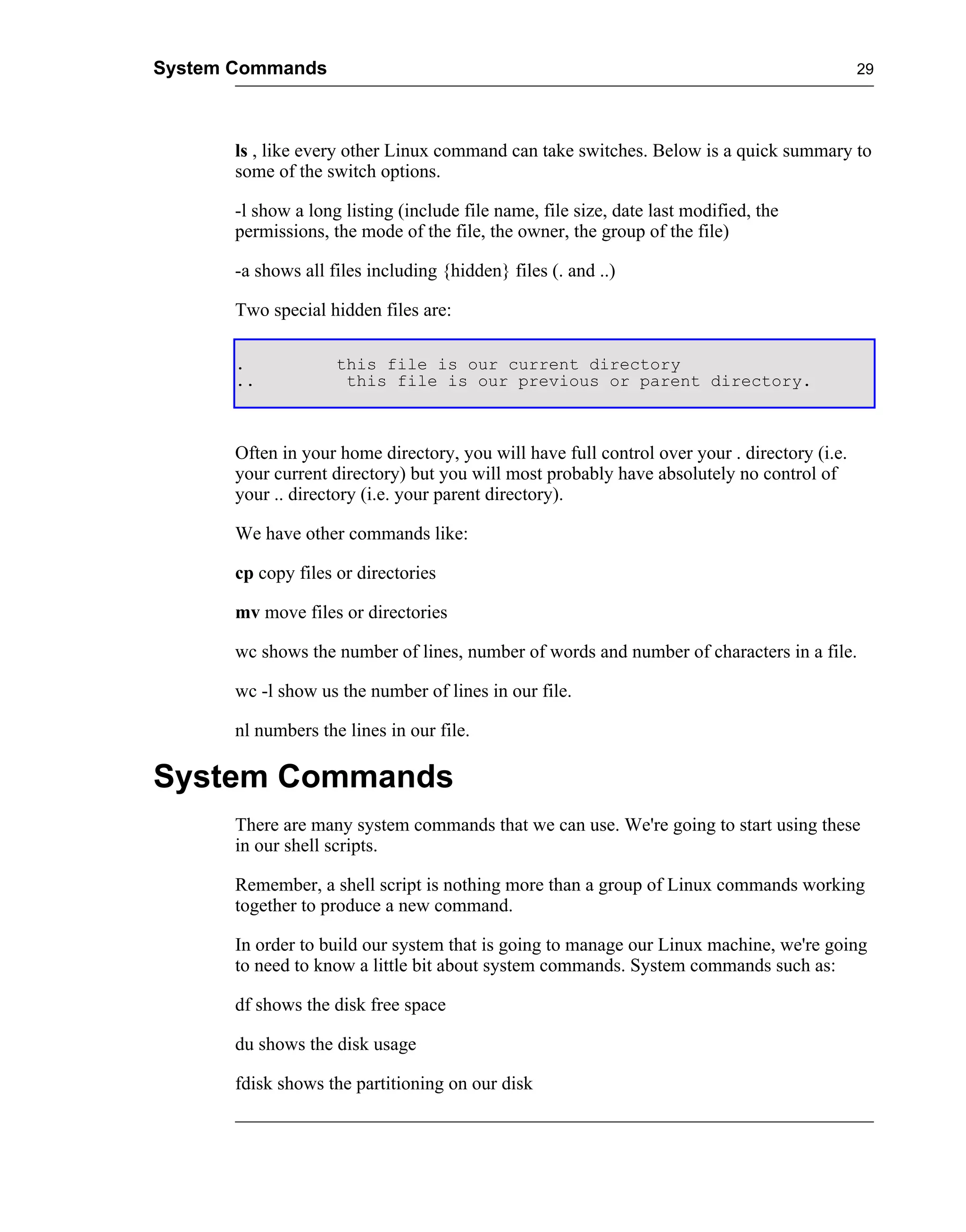System Commands                                                                               29




       ls , like every other Linux command can take switches. Below is a quick summary to
       some of the switch options.

       -l show a long listing (include file name, file size, date last modified, the
       permissions, the mode of the file, the owner, the group of the file)

       -a shows all files including {hidden} files (. and ..)

       Two special hidden files are:

       .             this file is our current directory
       ..             this file is our previous or parent directory.



       Often in your home directory, you will have full control over your . directory (i.e.
       your current directory) but you will most probably have absolutely no control of
       your .. directory (i.e. your parent directory).

       We have other commands like:

       cp copy files or directories

       mv move files or directories

       wc shows the number of lines, number of words and number of characters in a file.

       wc -l show us the number of lines in our file.

       nl numbers the lines in our file.

System Commands
       There are many system commands that we can use. We're going to start using these
       in our shell scripts.

       Remember, a shell script is nothing more than a group of Linux commands working
       together to produce a new command.

       In order to build our system that is going to manage our Linux machine, we're going
       to need to know a little bit about system commands. System commands such as:

       df shows the disk free space

       du shows the disk usage

       fdisk shows the partitioning on our disk
 