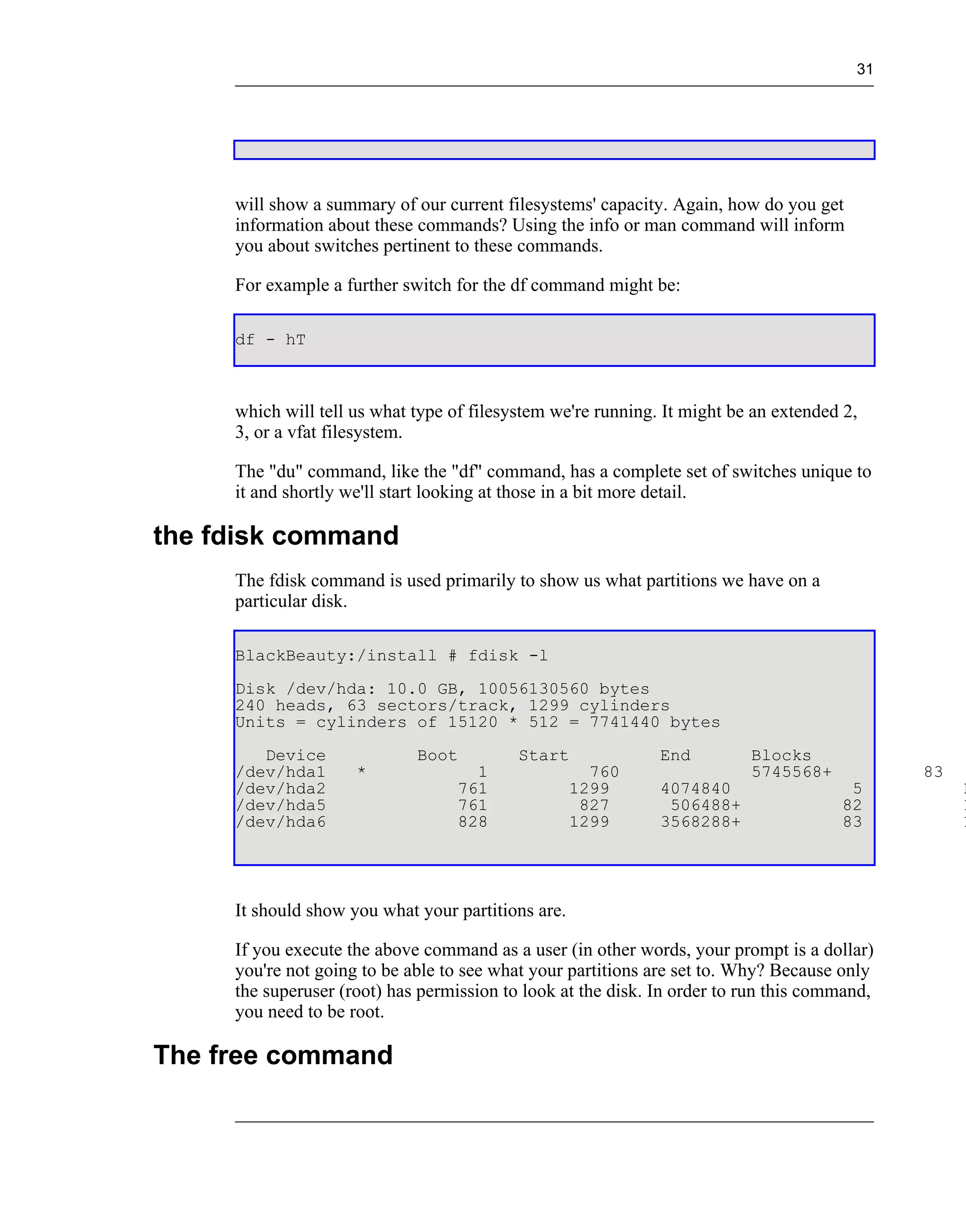 31




     will show a summary of our current filesystems' capacity. Again, how do you get
     information about these commands? Using the info or man command will inform
     you about switches pertinent to these commands.

     For example a further switch for the df command might be:

     df - hT



     which will tell us what type of filesystem we're running. It might be an extended 2,
     3, or a vfat filesystem.

     The "du" command, like the "df" command, has a complete set of switches unique to
     it and shortly we'll start looking at those in a bit more detail.

the fdisk command
     The fdisk command is used primarily to show us what partitions we have on a
     particular disk.

     BlackBeauty:/install # fdisk -l
     Disk /dev/hda: 10.0 GB, 10056130560 bytes
     240 heads, 63 sectors/track, 1299 cylinders
     Units = cylinders of 15120 * 512 = 7741440 bytes
        Device               Boot          Start              End         Blocks
     /dev/hda1       *               1                760                 5745568+            83
     /dev/hda2                     761              1299      4074840                  5           E
     /dev/hda5                     761               827       506488+                82           L
     /dev/hda6                     828              1299      3568288+                83           L




     It should show you what your partitions are.

     If you execute the above command as a user (in other words, your prompt is a dollar)
     you're not going to be able to see what your partitions are set to. Why? Because only
     the superuser (root) has permission to look at the disk. In order to run this command,
     you need to be root.

The free command
 
