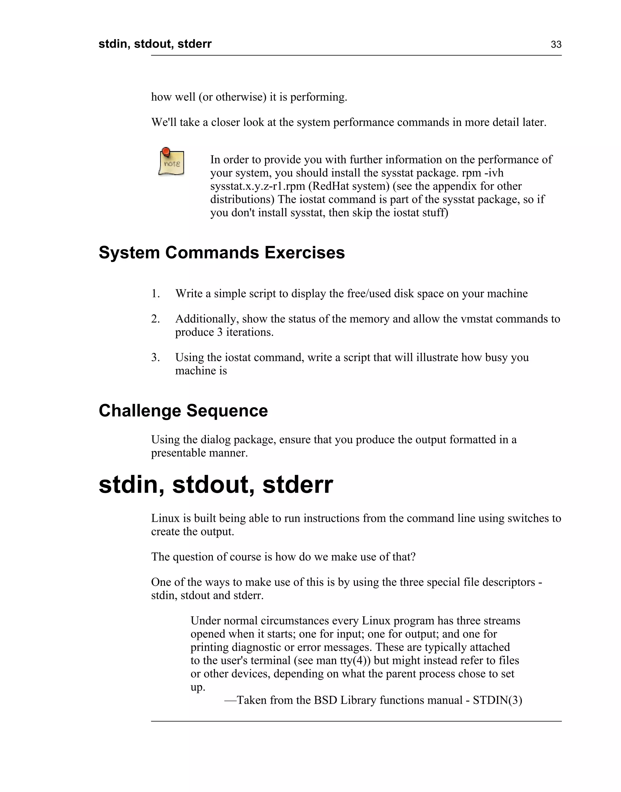stdin, stdout, stderr                                                                           33




         how well (or otherwise) it is performing.

         We'll take a closer look at the system performance commands in more detail later.


                     In order to provide you with further information on the performance of
                     your system, you should install the sysstat package. rpm -ivh
                     sysstat.x.y.z-r1.rpm (RedHat system) (see the appendix for other
                     distributions) The iostat command is part of the sysstat package, so if
                     you don't install sysstat, then skip the iostat stuff)


System Commands Exercises

         1.   Write a simple script to display the free/used disk space on your machine

         2.   Additionally, show the status of the memory and allow the vmstat commands to
              produce 3 iterations.

         3.   Using the iostat command, write a script that will illustrate how busy you
              machine is


Challenge Sequence
         Using the dialog package, ensure that you produce the output formatted in a
         presentable manner.


stdin, stdout, stderr
         Linux is built being able to run instructions from the command line using switches to
         create the output.

         The question of course is how do we make use of that?

         One of the ways to make use of this is by using the three special file descriptors -
         stdin, stdout and stderr.

                 Under normal circumstances every Linux program has three streams
                 opened when it starts; one for input; one for output; and one for
                 printing diagnostic or error messages. These are typically attached
                 to the user's terminal (see man tty(4)) but might instead refer to files
                 or other devices, depending on what the parent process chose to set
                 up.
                         —Taken from the BSD Library functions manual - STDIN(3)
 