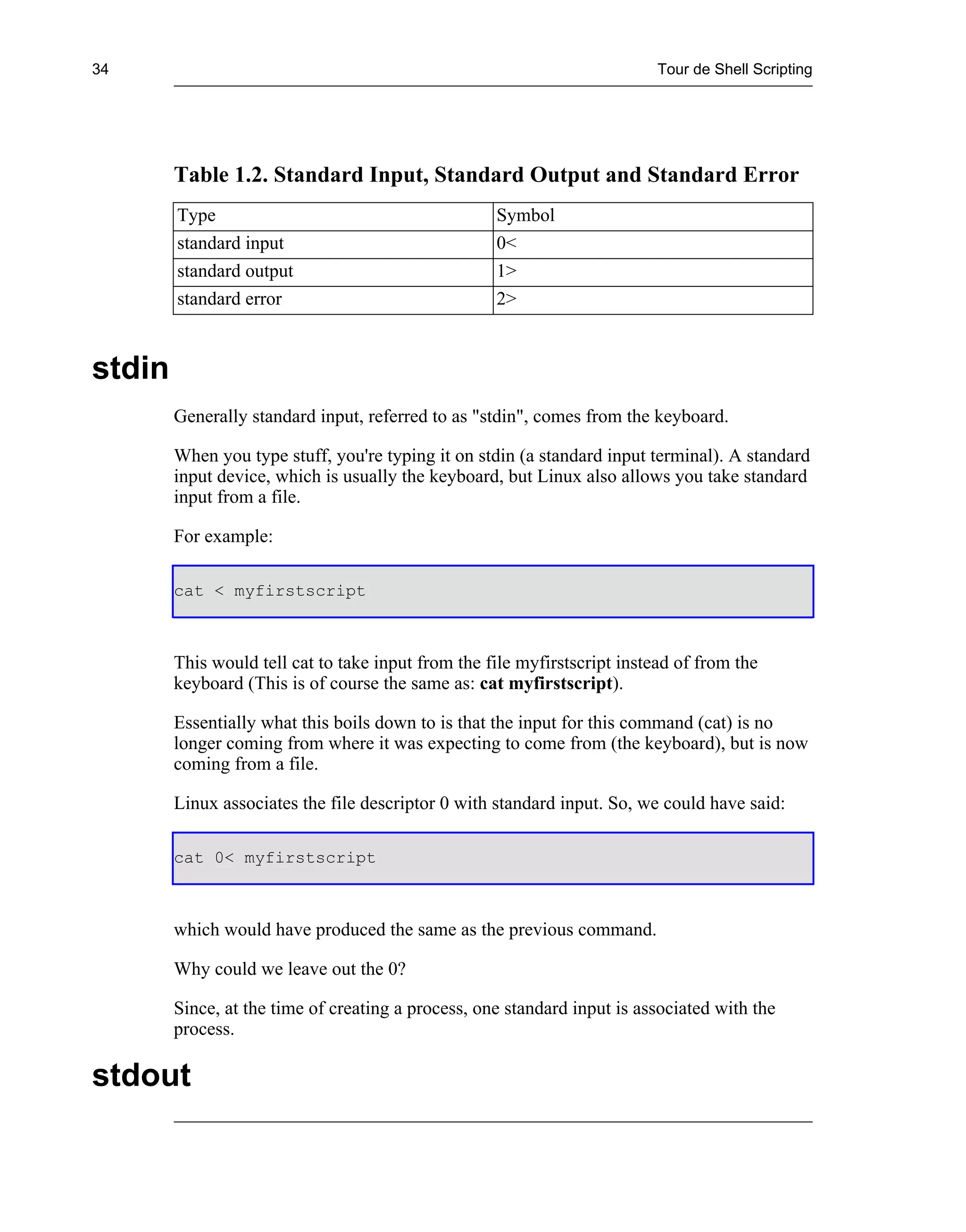 34                                                                         Tour de Shell Scripting




        Table 1.2. Standard Input, Standard Output and Standard Error
        Type                                        Symbol
        standard input                              0<
        standard output                             1>
        standard error                              2>


stdin
        Generally standard input, referred to as "stdin", comes from the keyboard.

        When you type stuff, you're typing it on stdin (a standard input terminal). A standard
        input device, which is usually the keyboard, but Linux also allows you take standard
        input from a file.

        For example:

        cat < myfirstscript



        This would tell cat to take input from the file myfirstscript instead of from the
        keyboard (This is of course the same as: cat myfirstscript).

        Essentially what this boils down to is that the input for this command (cat) is no
        longer coming from where it was expecting to come from (the keyboard), but is now
        coming from a file.

        Linux associates the file descriptor 0 with standard input. So, we could have said:

        cat 0< myfirstscript



        which would have produced the same as the previous command.

        Why could we leave out the 0?

        Since, at the time of creating a process, one standard input is associated with the
        process.

stdout
 