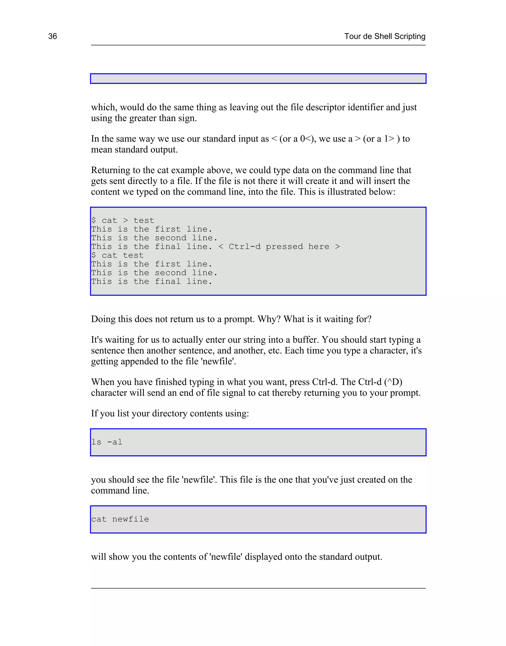 36                                                                           Tour de Shell Scripting




     which, would do the same thing as leaving out the file descriptor identifier and just
     using the greater than sign.

     In the same way we use our standard input as < (or a 0<), we use a > (or a 1> ) to
     mean standard output.

     Returning to the cat example above, we could type data on the command line that
     gets sent directly to a file. If the file is not there it will create it and will insert the
     content we typed on the command line, into the file. This is illustrated below:

     $ cat > test
     This is the first line.
     This is the second line.
     This is the final line. < Ctrl-d pressed here >
     $ cat test
     This is the first line.
     This is the second line.
     This is the final line.



     Doing this does not return us to a prompt. Why? What is it waiting for?

     It's waiting for us to actually enter our string into a buffer. You should start typing a
     sentence then another sentence, and another, etc. Each time you type a character, it's
     getting appended to the file 'newfile'.

     When you have finished typing in what you want, press Ctrl-d. The Ctrl-d (^D)
     character will send an end of file signal to cat thereby returning you to your prompt.

     If you list your directory contents using:

     ls -al



     you should see the file 'newfile'. This file is the one that you've just created on the
     command line.

     cat newfile



     will show you the contents of 'newfile' displayed onto the standard output.
 