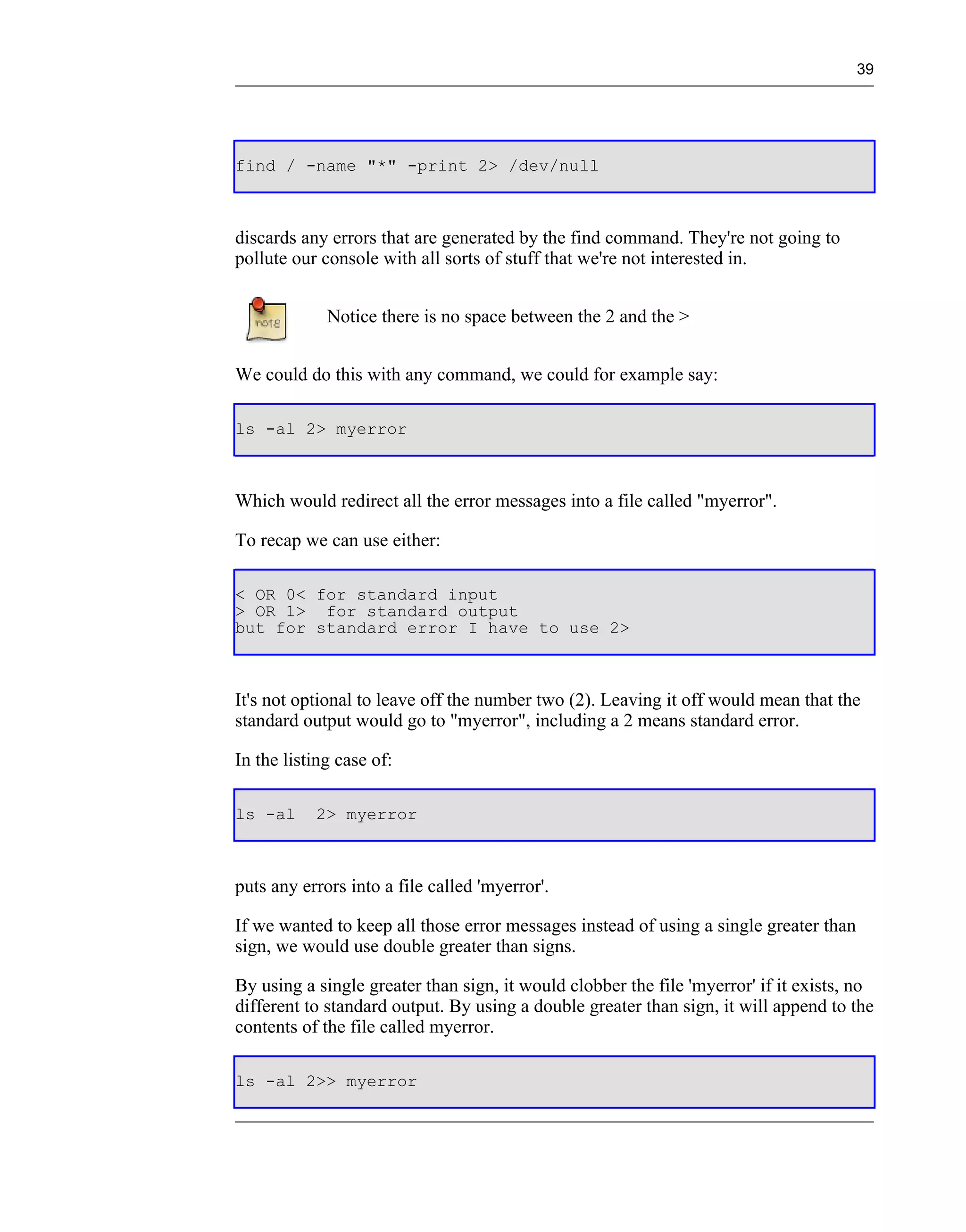 39




find / -name "*" -print 2> /dev/null



discards any errors that are generated by the find command. They're not going to
pollute our console with all sorts of stuff that we're not interested in.


             Notice there is no space between the 2 and the >


We could do this with any command, we could for example say:

ls -al 2> myerror



Which would redirect all the error messages into a file called "myerror".

To recap we can use either:

< OR 0< for standard input
> OR 1> for standard output
but for standard error I have to use 2>



It's not optional to leave off the number two (2). Leaving it off would mean that the
standard output would go to "myerror", including a 2 means standard error.

In the listing case of:

ls -al     2> myerror



puts any errors into a file called 'myerror'.

If we wanted to keep all those error messages instead of using a single greater than
sign, we would use double greater than signs.

By using a single greater than sign, it would clobber the file 'myerror' if it exists, no
different to standard output. By using a double greater than sign, it will append to the
contents of the file called myerror.

ls -al 2>> myerror
 