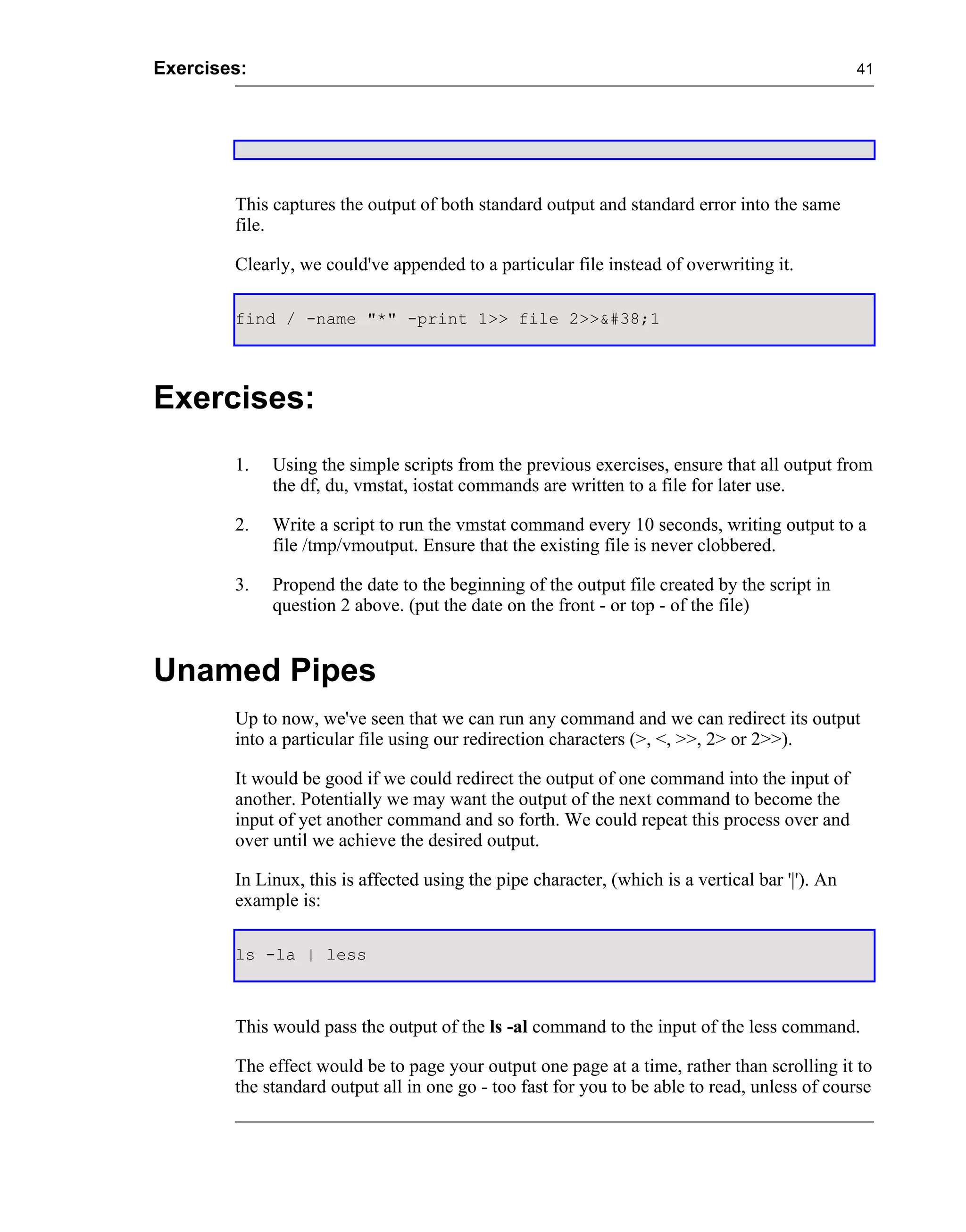 Exercises:                                                                                       41




        This captures the output of both standard output and standard error into the same
        file.

        Clearly, we could've appended to a particular file instead of overwriting it.

        find / -name "*" -print 1>> file 2>>&#38;1




Exercises:
        1.   Using the simple scripts from the previous exercises, ensure that all output from
             the df, du, vmstat, iostat commands are written to a file for later use.

        2.   Write a script to run the vmstat command every 10 seconds, writing output to a
             file /tmp/vmoutput. Ensure that the existing file is never clobbered.

        3.   Propend the date to the beginning of the output file created by the script in
             question 2 above. (put the date on the front - or top - of the file)


Unamed Pipes
        Up to now, we've seen that we can run any command and we can redirect its output
        into a particular file using our redirection characters (>, <, >>, 2> or 2>>).

        It would be good if we could redirect the output of one command into the input of
        another. Potentially we may want the output of the next command to become the
        input of yet another command and so forth. We could repeat this process over and
        over until we achieve the desired output.

        In Linux, this is affected using the pipe character, (which is a vertical bar '|'). An
        example is:

        ls -la | less



        This would pass the output of the ls -al command to the input of the less command.

        The effect would be to page your output one page at a time, rather than scrolling it to
        the standard output all in one go - too fast for you to be able to read, unless of course
 
