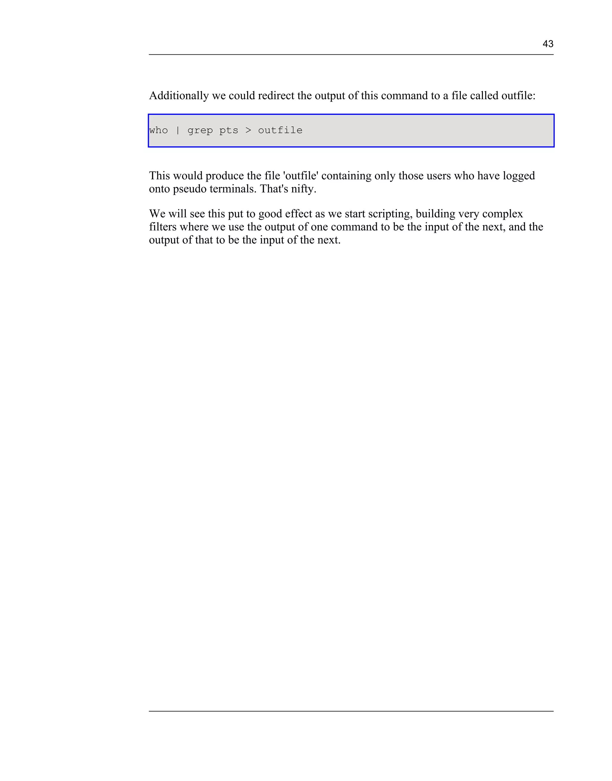 43




Additionally we could redirect the output of this command to a file called outfile:

who | grep pts > outfile



This would produce the file 'outfile' containing only those users who have logged
onto pseudo terminals. That's nifty.

We will see this put to good effect as we start scripting, building very complex
filters where we use the output of one command to be the input of the next, and the
output of that to be the input of the next.
 