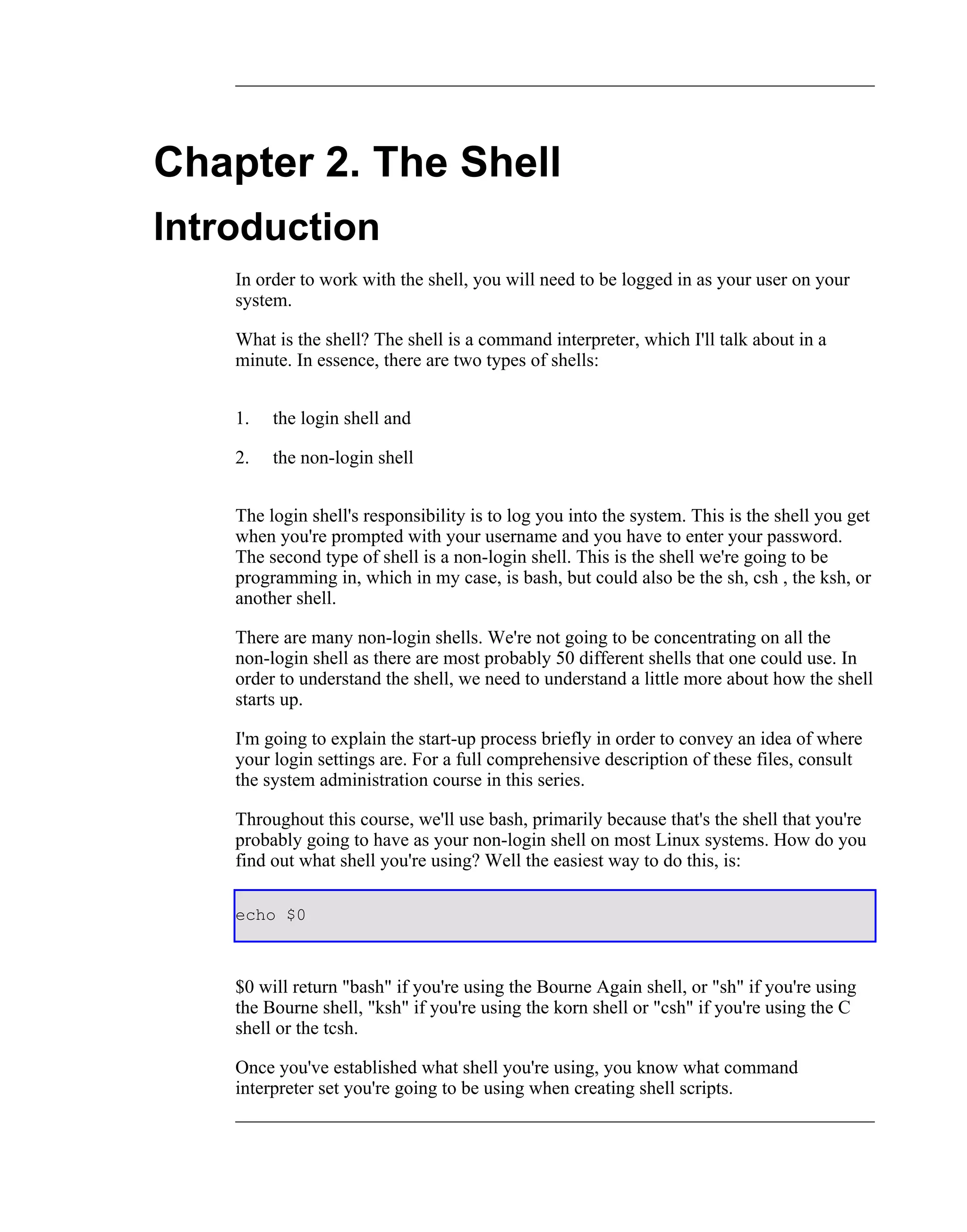 Chapter 2. The Shell
Introduction
    In order to work with the shell, you will need to be logged in as your user on your
    system.

    What is the shell? The shell is a command interpreter, which I'll talk about in a
    minute. In essence, there are two types of shells:


    1.   the login shell and

    2.   the non-login shell


    The login shell's responsibility is to log you into the system. This is the shell you get
    when you're prompted with your username and you have to enter your password.
    The second type of shell is a non-login shell. This is the shell we're going to be
    programming in, which in my case, is bash, but could also be the sh, csh , the ksh, or
    another shell.

    There are many non-login shells. We're not going to be concentrating on all the
    non-login shell as there are most probably 50 different shells that one could use. In
    order to understand the shell, we need to understand a little more about how the shell
    starts up.

    I'm going to explain the start-up process briefly in order to convey an idea of where
    your login settings are. For a full comprehensive description of these files, consult
    the system administration course in this series.

    Throughout this course, we'll use bash, primarily because that's the shell that you're
    probably going to have as your non-login shell on most Linux systems. How do you
    find out what shell you're using? Well the easiest way to do this, is:

    echo $0



    $0 will return "bash" if you're using the Bourne Again shell, or "sh" if you're using
    the Bourne shell, "ksh" if you're using the korn shell or "csh" if you're using the C
    shell or the tcsh.

    Once you've established what shell you're using, you know what command
    interpreter set you're going to be using when creating shell scripts.
 