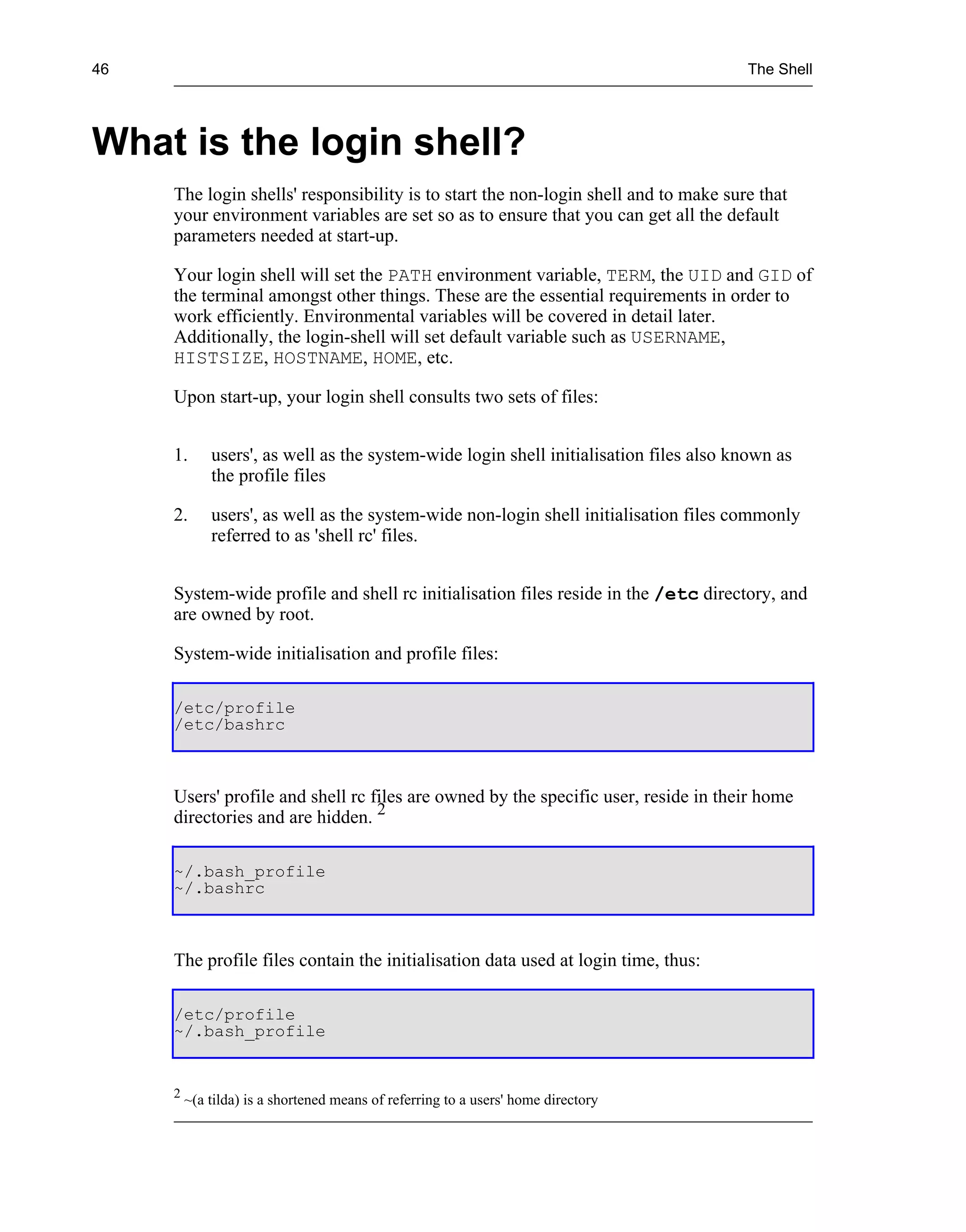 46                                                                                     The Shell




What is the login shell?
     The login shells' responsibility is to start the non-login shell and to make sure that
     your environment variables are set so as to ensure that you can get all the default
     parameters needed at start-up.

     Your login shell will set the PATH environment variable, TERM, the UID and GID of
     the terminal amongst other things. These are the essential requirements in order to
     work efficiently. Environmental variables will be covered in detail later.
     Additionally, the login-shell will set default variable such as USERNAME,
     HISTSIZE, HOSTNAME, HOME, etc.

     Upon start-up, your login shell consults two sets of files:


     1.      users', as well as the system-wide login shell initialisation files also known as
             the profile files

     2.      users', as well as the system-wide non-login shell initialisation files commonly
             referred to as 'shell rc' files.


     System-wide profile and shell rc initialisation files reside in the /etc directory, and
     are owned by root.

     System-wide initialisation and profile files:

     /etc/profile
     /etc/bashrc



     Users' profile and shell rc files are owned by the specific user, reside in their home
     directories and are hidden. 2

     ~/.bash_profile
     ~/.bashrc



     The profile files contain the initialisation data used at login time, thus:

     /etc/profile
     ~/.bash_profile


     2
         ~(a tilda) is a shortened means of referring to a users' home directory
 