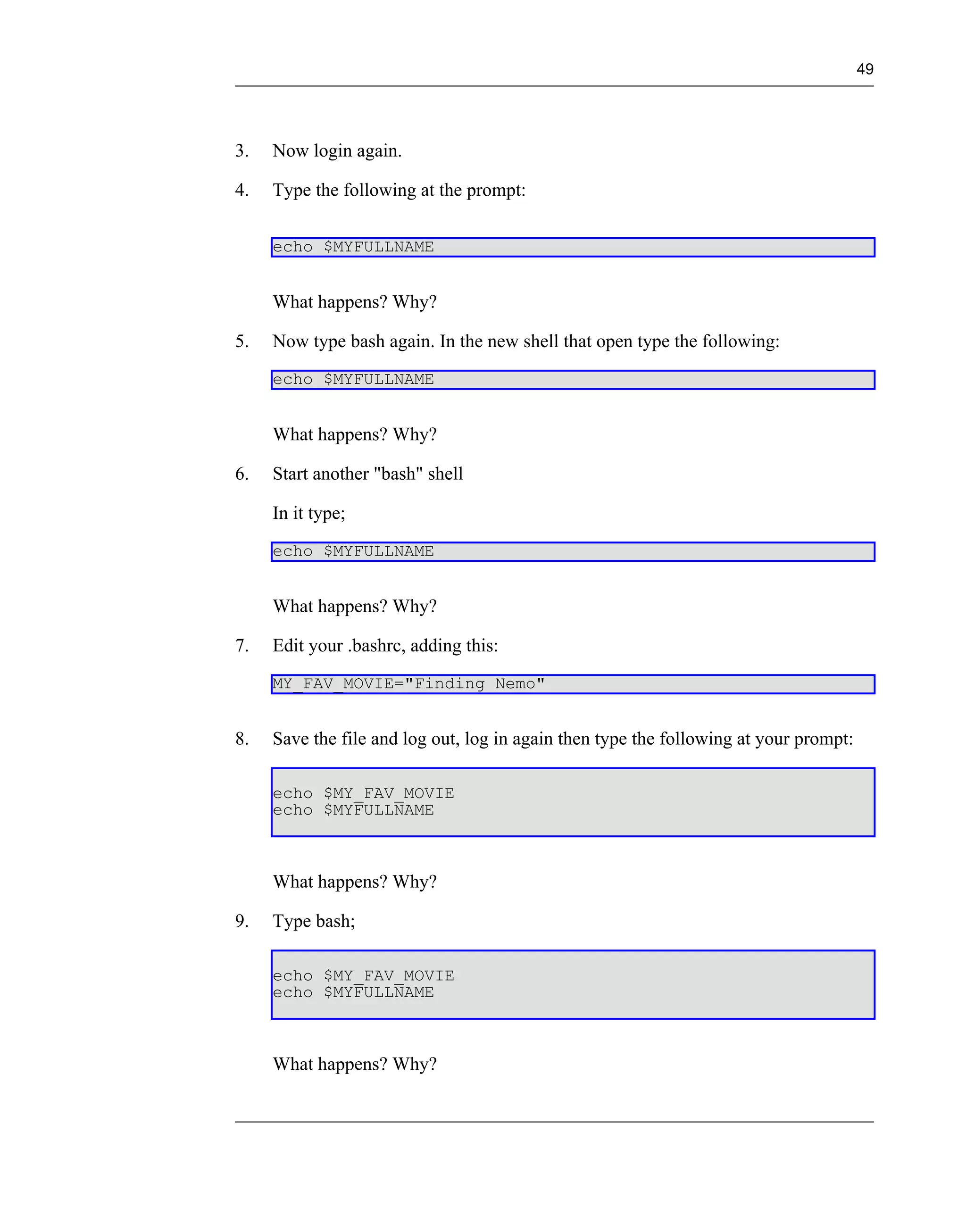49




3.   Now login again.

4.   Type the following at the prompt:

     echo $MYFULLNAME


     What happens? Why?

5.   Now type bash again. In the new shell that open type the following:
     echo $MYFULLNAME


     What happens? Why?

6.   Start another "bash" shell

     In it type;
     echo $MYFULLNAME


     What happens? Why?

7.   Edit your .bashrc, adding this:
     MY_FAV_MOVIE="Finding Nemo"


8.   Save the file and log out, log in again then type the following at your prompt:

     echo $MY_FAV_MOVIE
     echo $MYFULLNAME



     What happens? Why?

9.   Type bash;

     echo $MY_FAV_MOVIE
     echo $MYFULLNAME



     What happens? Why?
 