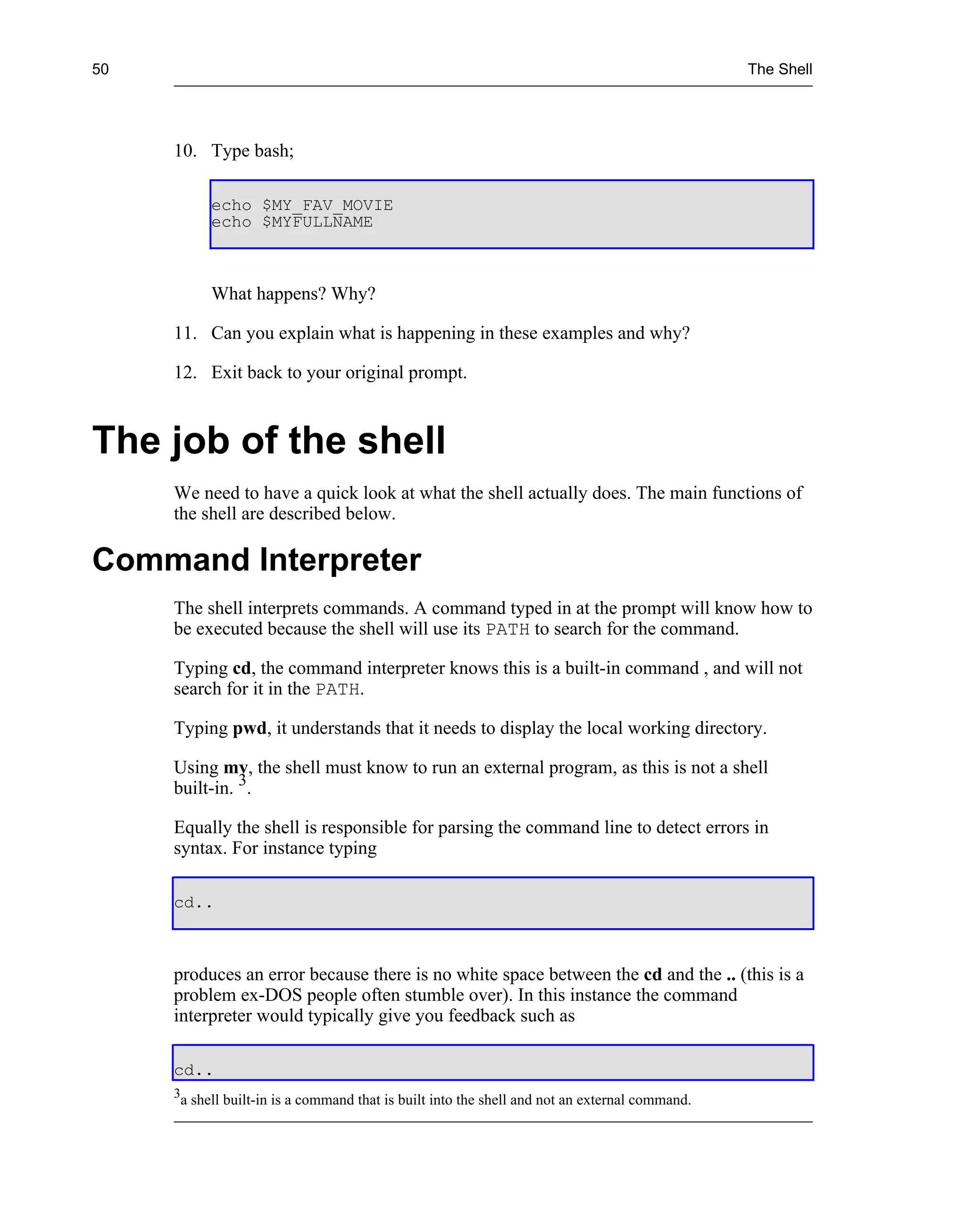 50                                                                                                 The Shell




     10. Type bash;

              echo $MY_FAV_MOVIE
              echo $MYFULLNAME



              What happens? Why?

     11. Can you explain what is happening in these examples and why?

     12. Exit back to your original prompt.



The job of the shell
     We need to have a quick look at what the shell actually does. The main functions of
     the shell are described below.

Command Interpreter
     The shell interprets commands. A command typed in at the prompt will know how to
     be executed because the shell will use its PATH to search for the command.

     Typing cd, the command interpreter knows this is a built-in command , and will not
     search for it in the PATH.

     Typing pwd, it understands that it needs to display the local working directory.

     Using mv, the shell must know to run an external program, as this is not a shell
     built-in. 3.

     Equally the shell is responsible for parsing the command line to detect errors in
     syntax. For instance typing

     cd..



     produces an error because there is no white space between the cd and the .. (this is a
     problem ex-DOS people often stumble over). In this instance the command
     interpreter would typically give you feedback such as

     cd..
     3
         a shell built-in is a command that is built into the shell and not an external command.
 
