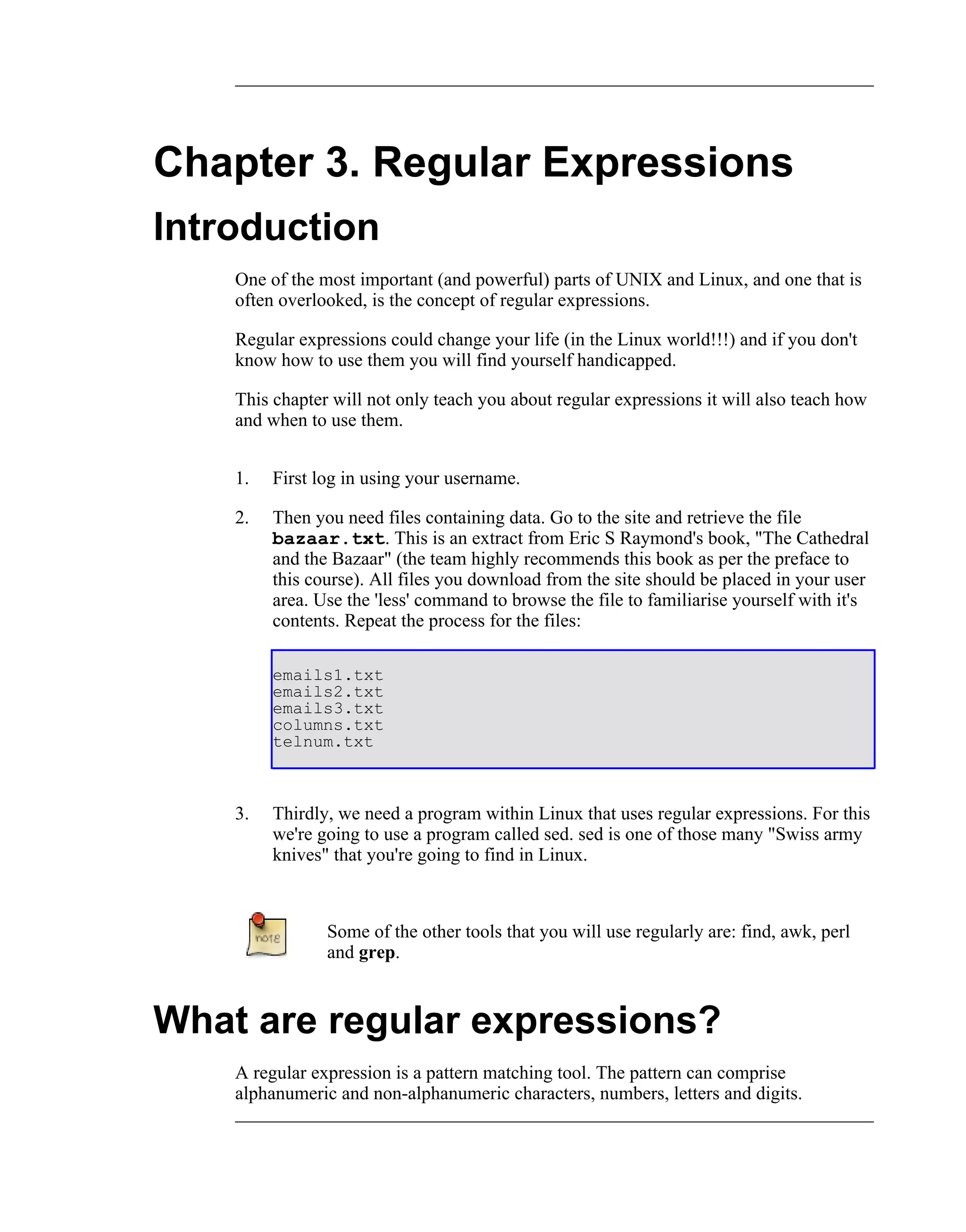 Chapter 3. Regular Expressions
Introduction
    One of the most important (and powerful) parts of UNIX and Linux, and one that is
    often overlooked, is the concept of regular expressions.

    Regular expressions could change your life (in the Linux world!!!) and if you don't
    know how to use them you will find yourself handicapped.

    This chapter will not only teach you about regular expressions it will also teach how
    and when to use them.


    1.   First log in using your username.

    2.   Then you need files containing data. Go to the site and retrieve the file
         bazaar.txt. This is an extract from Eric S Raymond's book, "The Cathedral
         and the Bazaar" (the team highly recommends this book as per the preface to
         this course). All files you download from the site should be placed in your user
         area. Use the 'less' command to browse the file to familiarise yourself with it's
         contents. Repeat the process for the files:

         emails1.txt
         emails2.txt
         emails3.txt
         columns.txt
         telnum.txt



    3.   Thirdly, we need a program within Linux that uses regular expressions. For this
         we're going to use a program called sed. sed is one of those many "Swiss army
         knives" that you're going to find in Linux.



                Some of the other tools that you will use regularly are: find, awk, perl
                and grep.



What are regular expressions?
    A regular expression is a pattern matching tool. The pattern can comprise
    alphanumeric and non-alphanumeric characters, numbers, letters and digits.
 