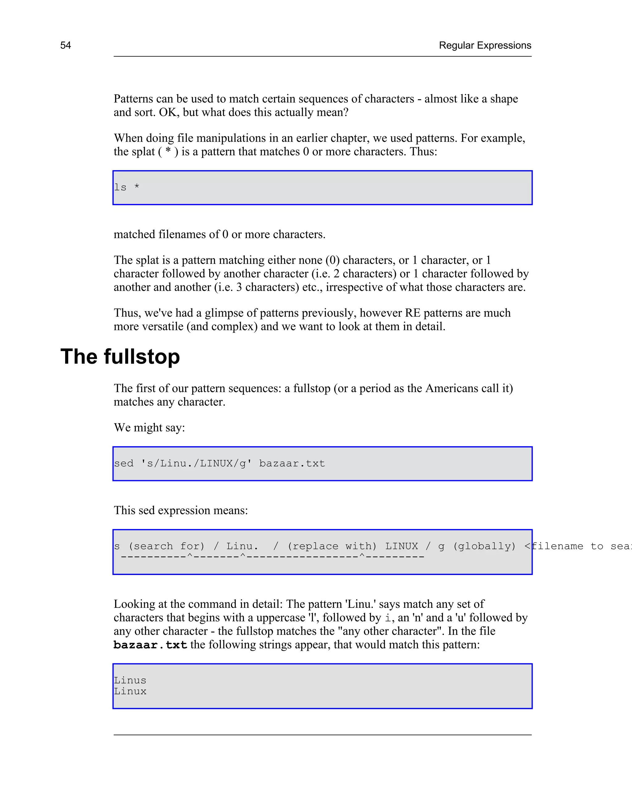 54                                                                        Regular Expressions




     Patterns can be used to match certain sequences of characters - almost like a shape
     and sort. OK, but what does this actually mean?

     When doing file manipulations in an earlier chapter, we used patterns. For example,
     the splat ( * ) is a pattern that matches 0 or more characters. Thus:

     ls *



     matched filenames of 0 or more characters.

     The splat is a pattern matching either none (0) characters, or 1 character, or 1
     character followed by another character (i.e. 2 characters) or 1 character followed by
     another and another (i.e. 3 characters) etc., irrespective of what those characters are.

     Thus, we've had a glimpse of patterns previously, however RE patterns are much
     more versatile (and complex) and we want to look at them in detail.

The fullstop
     The first of our pattern sequences: a fullstop (or a period as the Americans call it)
     matches any character.

     We might say:

     sed 's/Linu./LINUX/g' bazaar.txt



     This sed expression means:

     s (search for) / Linu. / (replace with) LINUX / g (globally) <filename to sear
      ----------^-------^-----------------^---------



     Looking at the command in detail: The pattern 'Linu.' says match any set of
     characters that begins with a uppercase 'l', followed by i, an 'n' and a 'u' followed by
     any other character - the fullstop matches the "any other character". In the file
     bazaar.txt the following strings appear, that would match this pattern:

     Linus
     Linux
 