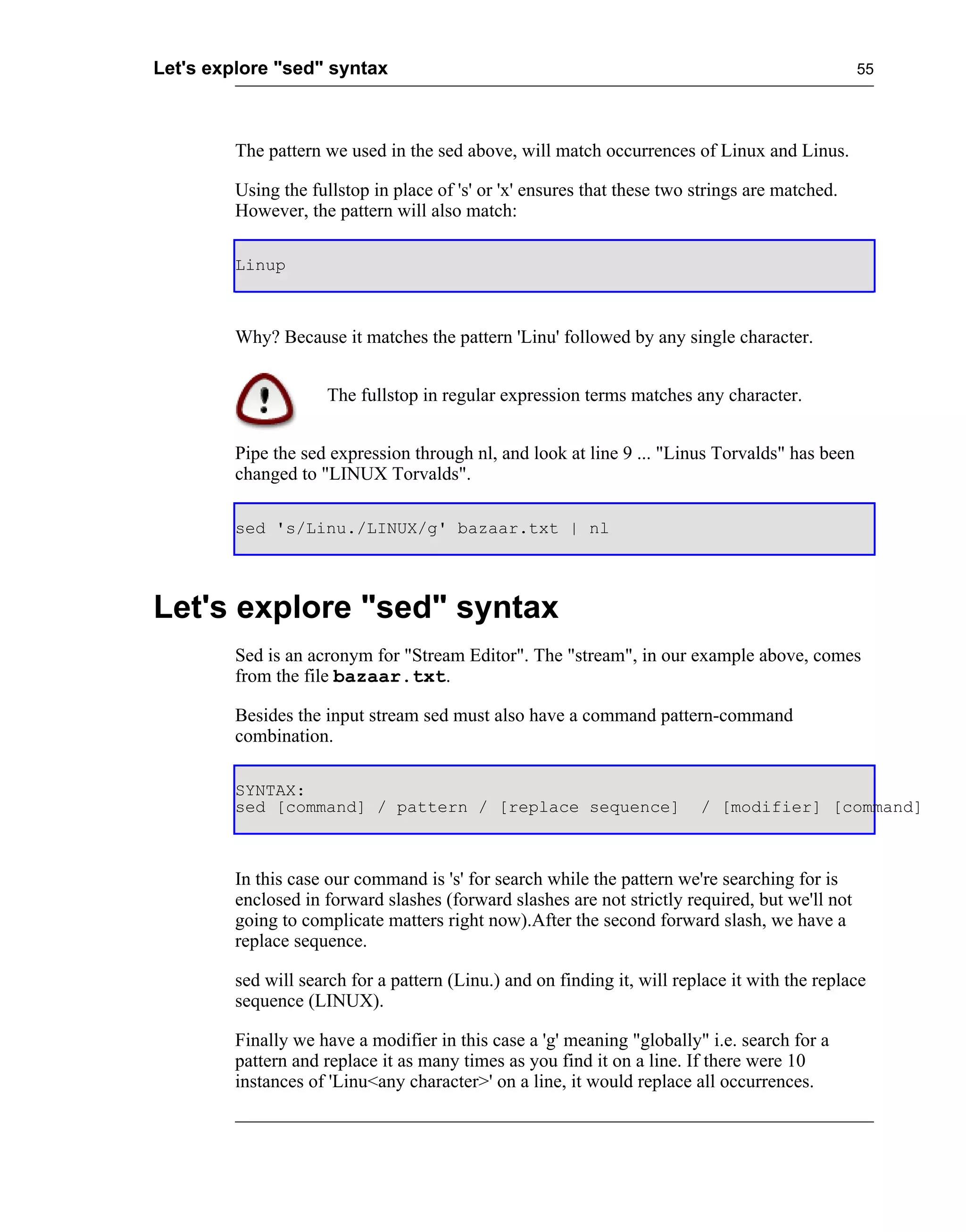 Let's explore "sed" syntax                                                                       55




         The pattern we used in the sed above, will match occurrences of Linux and Linus.

         Using the fullstop in place of 's' or 'x' ensures that these two strings are matched.
         However, the pattern will also match:

         Linup



         Why? Because it matches the pattern 'Linu' followed by any single character.


                     The fullstop in regular expression terms matches any character.


         Pipe the sed expression through nl, and look at line 9 ... "Linus Torvalds" has been
         changed to "LINUX Torvalds".

         sed 's/Linu./LINUX/g' bazaar.txt | nl




Let's explore "sed" syntax
         Sed is an acronym for "Stream Editor". The "stream", in our example above, comes
         from the file bazaar.txt.

         Besides the input stream sed must also have a command pattern-command
         combination.

         SYNTAX:
         sed [command] / pattern / [replace sequence]                     / [modifier] [command]



         In this case our command is 's' for search while the pattern we're searching for is
         enclosed in forward slashes (forward slashes are not strictly required, but we'll not
         going to complicate matters right now).After the second forward slash, we have a
         replace sequence.

         sed will search for a pattern (Linu.) and on finding it, will replace it with the replace
         sequence (LINUX).

         Finally we have a modifier in this case a 'g' meaning "globally" i.e. search for a
         pattern and replace it as many times as you find it on a line. If there were 10
         instances of 'Linu<any character>' on a line, it would replace all occurrences.
 