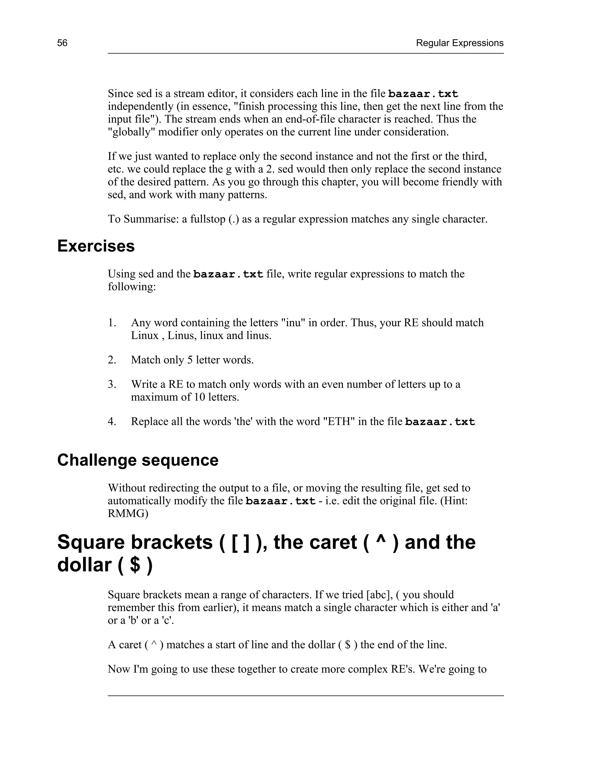 56                                                                          Regular Expressions




     Since sed is a stream editor, it considers each line in the file bazaar.txt
     independently (in essence, "finish processing this line, then get the next line from the
     input file"). The stream ends when an end-of-file character is reached. Thus the
     "globally" modifier only operates on the current line under consideration.

     If we just wanted to replace only the second instance and not the first or the third,
     etc. we could replace the g with a 2. sed would then only replace the second instance
     of the desired pattern. As you go through this chapter, you will become friendly with
     sed, and work with many patterns.

     To Summarise: a fullstop (.) as a regular expression matches any single character.

Exercises
     Using sed and the bazaar.txt file, write regular expressions to match the
     following:


     1.   Any word containing the letters "inu" in order. Thus, your RE should match
          Linux , Linus, linux and linus.

     2.   Match only 5 letter words.

     3.   Write a RE to match only words with an even number of letters up to a
          maximum of 10 letters.

     4.   Replace all the words 'the' with the word "ETH" in the file bazaar.txt


Challenge sequence
     Without redirecting the output to a file, or moving the resulting file, get sed to
     automatically modify the file bazaar.txt - i.e. edit the original file. (Hint:
     RMMG)

Square brackets ( [ ] ), the caret ( ^ ) and the
dollar ( $ )
     Square brackets mean a range of characters. If we tried [abc], ( you should
     remember this from earlier), it means match a single character which is either and 'a'
     or a 'b' or a 'c'.

     A caret ( ^ ) matches a start of line and the dollar ( $ ) the end of the line.

     Now I'm going to use these together to create more complex RE's. We're going to
 