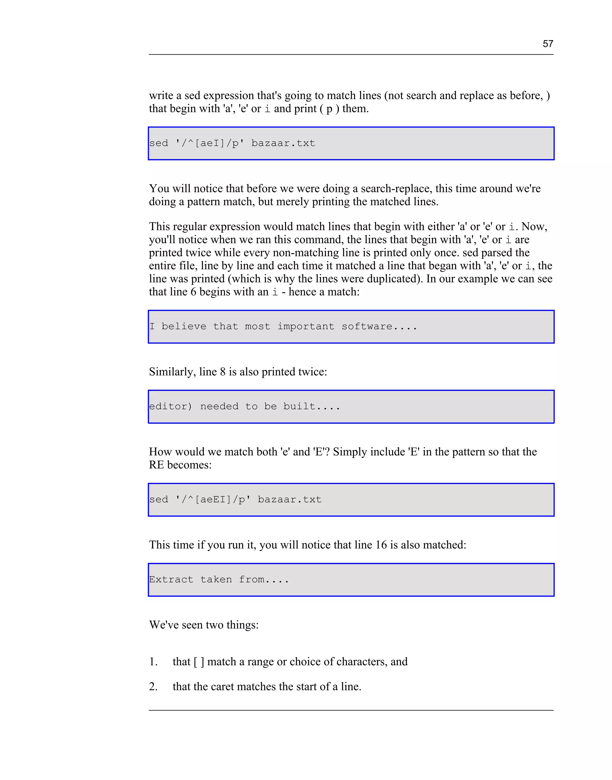 57




write a sed expression that's going to match lines (not search and replace as before, )
that begin with 'a', 'e' or i and print ( p ) them.

sed '/^[aeI]/p' bazaar.txt



You will notice that before we were doing a search-replace, this time around we're
doing a pattern match, but merely printing the matched lines.

This regular expression would match lines that begin with either 'a' or 'e' or i. Now,
you'll notice when we ran this command, the lines that begin with 'a', 'e' or i are
printed twice while every non-matching line is printed only once. sed parsed the
entire file, line by line and each time it matched a line that began with 'a', 'e' or i, the
line was printed (which is why the lines were duplicated). In our example we can see
that line 6 begins with an i - hence a match:

I believe that most important software....



Similarly, line 8 is also printed twice:

editor) needed to be built....



How would we match both 'e' and 'E'? Simply include 'E' in the pattern so that the
RE becomes:

sed '/^[aeEI]/p' bazaar.txt



This time if you run it, you will notice that line 16 is also matched:

Extract taken from....



We've seen two things:


1.   that [ ] match a range or choice of characters, and

2.   that the caret matches the start of a line.
 