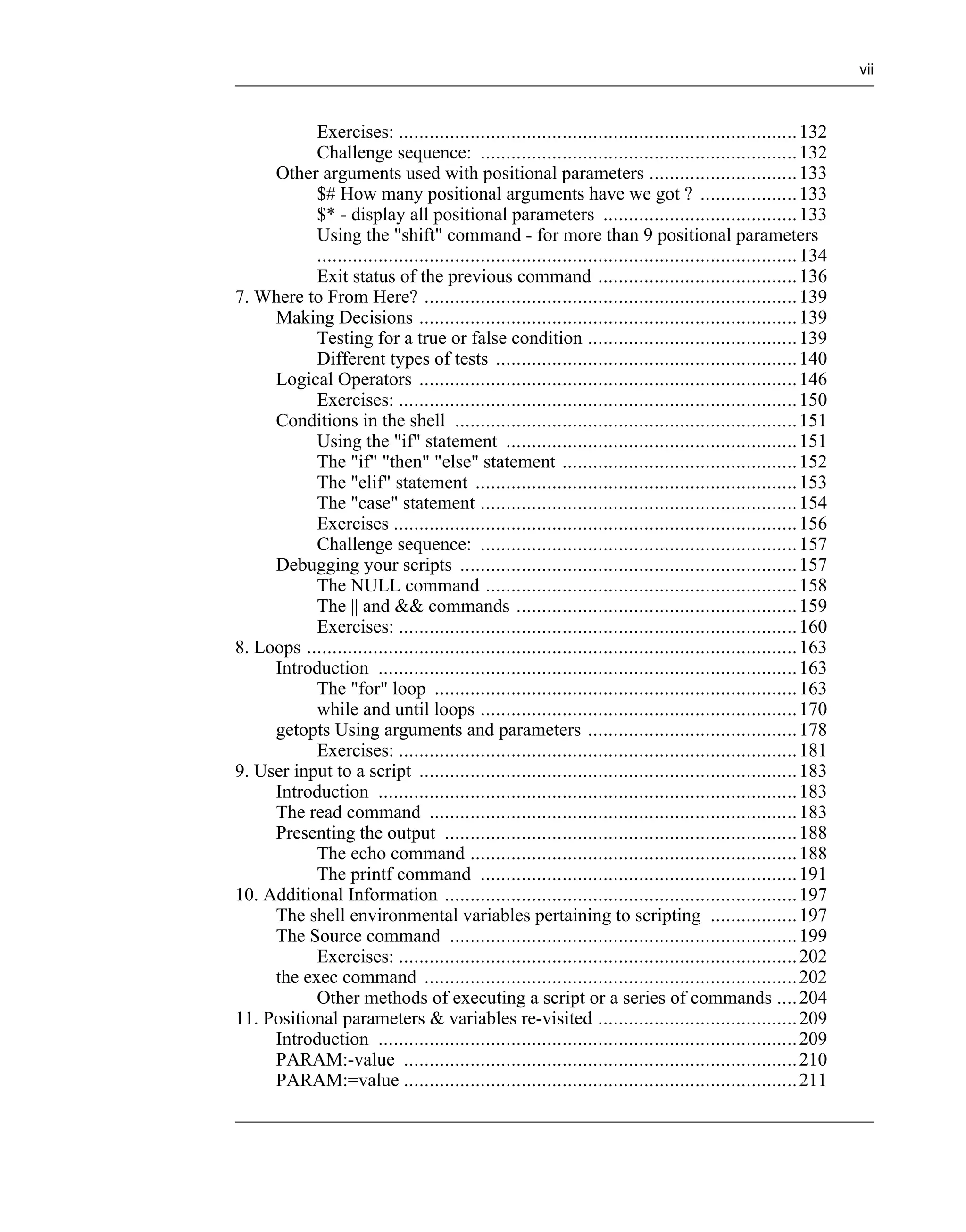 vii



           Exercises: .............................................................................. 132
           Challenge sequence: .............................................................. 132
     Other arguments used with positional parameters ............................. 133
           $# How many positional arguments have we got ? ................... 133
           $* - display all positional parameters ...................................... 133
           Using the "shift" command - for more than 9 positional parameters
           .............................................................................................. 134
           Exit status of the previous command ....................................... 136
7. Where to From Here? ......................................................................... 139
     Making Decisions .......................................................................... 139
           Testing for a true or false condition ......................................... 139
           Different types of tests ........................................................... 140
     Logical Operators .......................................................................... 146
           Exercises: .............................................................................. 150
     Conditions in the shell ................................................................... 151
           Using the "if" statement ......................................................... 151
           The "if" "then" "else" statement .............................................. 152
           The "elif" statement ............................................................... 153
           The "case" statement .............................................................. 154
           Exercises ............................................................................... 156
           Challenge sequence: .............................................................. 157
     Debugging your scripts .................................................................. 157
           The NULL command ............................................................. 158
           The || and && commands ....................................................... 159
           Exercises: .............................................................................. 160
8. Loops ................................................................................................ 163
     Introduction .................................................................................. 163
           The "for" loop ....................................................................... 163
           while and until loops .............................................................. 170
     getopts Using arguments and parameters ......................................... 178
           Exercises: .............................................................................. 181
9. User input to a script .......................................................................... 183
     Introduction .................................................................................. 183
     The read command ........................................................................ 183
     Presenting the output ..................................................................... 188
           The echo command ................................................................ 188
           The printf command .............................................................. 191
10. Additional Information ..................................................................... 197
     The shell environmental variables pertaining to scripting ................. 197
     The Source command .................................................................... 199
           Exercises: .............................................................................. 202
     the exec command ......................................................................... 202
           Other methods of executing a script or a series of commands .... 204
11. Positional parameters & variables re-visited ....................................... 209
     Introduction .................................................................................. 209
     PARAM:-value ............................................................................. 210
     PARAM:=value ............................................................................. 211
 