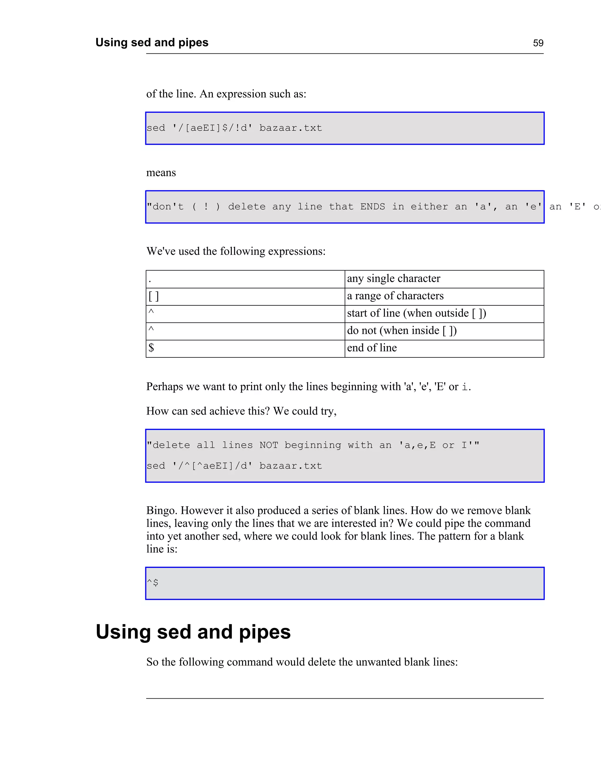 Using sed and pipes                                                                          59




        of the line. An expression such as:

        sed '/[aeEI]$/!d' bazaar.txt



        means

        "don't ( ! ) delete any line that ENDS in either an 'a', an 'e' an 'E' or



        We've used the following expressions:

        .                                            any single character
        []                                           a range of characters
        ^                                            start of line (when outside [ ])
        ^                                            do not (when inside [ ])
        $                                            end of line


        Perhaps we want to print only the lines beginning with 'a', 'e', 'E' or i.

        How can sed achieve this? We could try,

        "delete all lines NOT beginning with an 'a,e,E or I'"
        sed '/^[^aeEI]/d' bazaar.txt



        Bingo. However it also produced a series of blank lines. How do we remove blank
        lines, leaving only the lines that we are interested in? We could pipe the command
        into yet another sed, where we could look for blank lines. The pattern for a blank
        line is:

        ^$




Using sed and pipes
        So the following command would delete the unwanted blank lines:
 