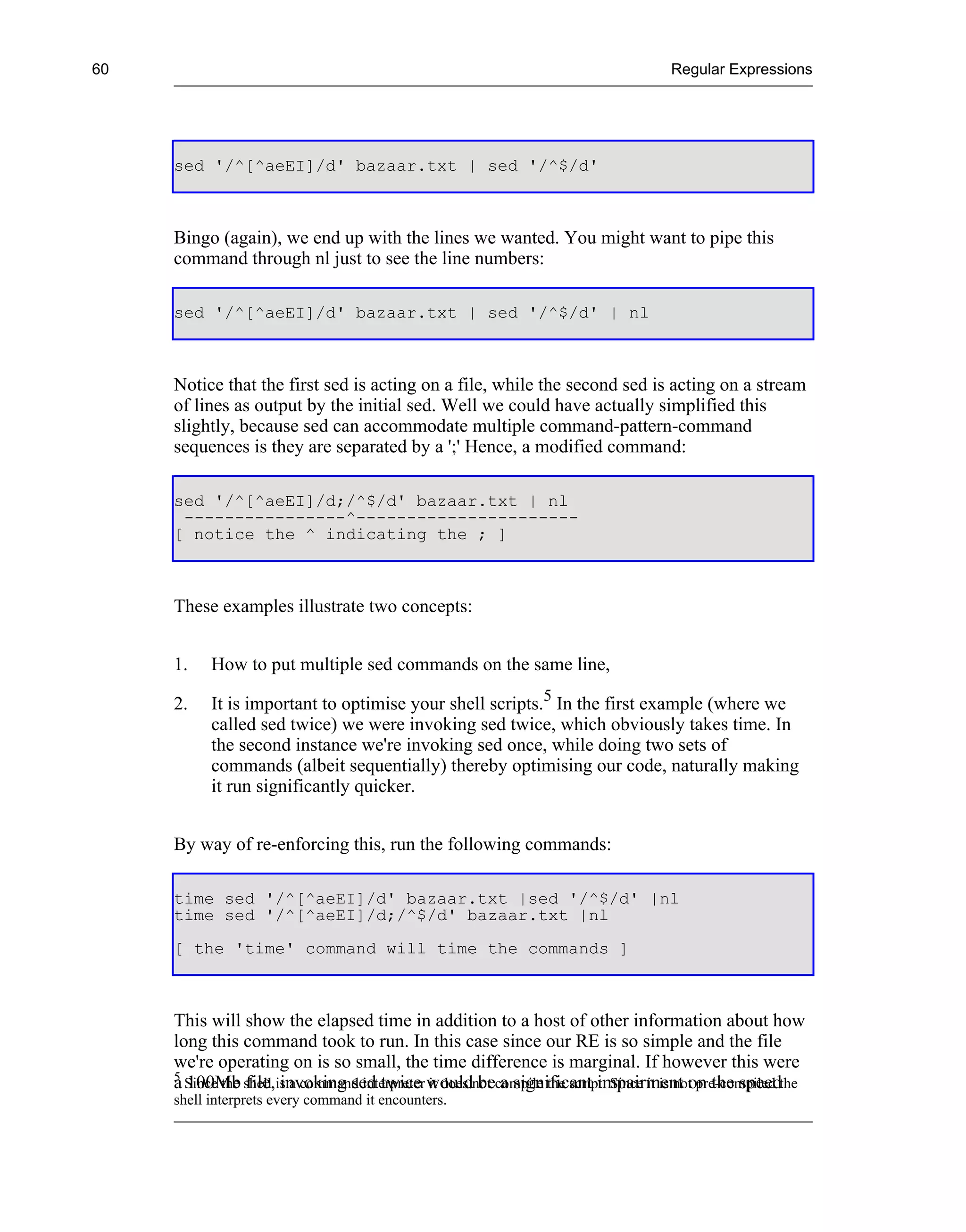 60                                                                                    Regular Expressions




     sed '/^[^aeEI]/d' bazaar.txt | sed '/^$/d'



     Bingo (again), we end up with the lines we wanted. You might want to pipe this
     command through nl just to see the line numbers:

     sed '/^[^aeEI]/d' bazaar.txt | sed '/^$/d' | nl



     Notice that the first sed is acting on a file, while the second sed is acting on a stream
     of lines as output by the initial sed. Well we could have actually simplified this
     slightly, because sed can accommodate multiple command-pattern-command
     sequences is they are separated by a ';' Hence, a modified command:

     sed '/^[^aeEI]/d;/^$/d' bazaar.txt | nl
      ----------------^----------------------
     [ notice the ^ indicating the ; ]



     These examples illustrate two concepts:


     1.    How to put multiple sed commands on the same line,

     2.    It is important to optimise your shell scripts.5 In the first example (where we
           called sed twice) we were invoking sed twice, which obviously takes time. In
           the second instance we're invoking sed once, while doing two sets of
           commands (albeit sequentially) thereby optimising our code, naturally making
           it run significantly quicker.


     By way of re-enforcing this, run the following commands:

     time sed '/^[^aeEI]/d' bazaar.txt |sed '/^$/d' |nl
     time sed '/^[^aeEI]/d;/^$/d' bazaar.txt |nl
     [ the 'time' command will time the commands ]



     This will show the elapsed time in addition to a host of other information about how
     long this command took to run. In this case since our RE is so simple and the file
     we're operating on is so small, the time difference is marginal. If however this were
     5
     a Since the shell is a command interpreter wouldnot compile the script. Since it is not pre-compiled the
       100Mb file, invoking sed twice it does be a significant impairment on the speed
     shell interprets every command it encounters.
 