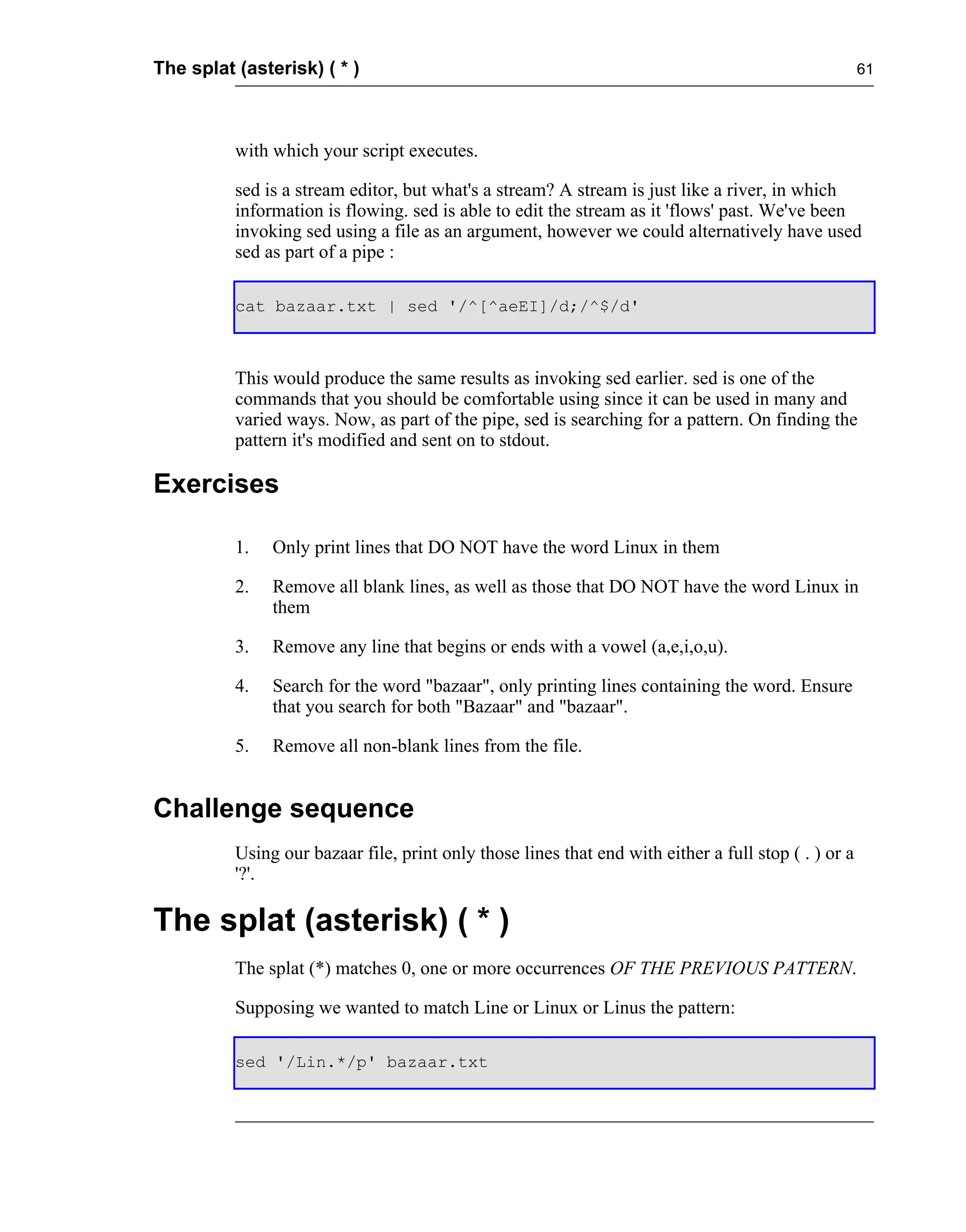 The splat (asterisk) ( * )                                                                            61




          with which your script executes.

          sed is a stream editor, but what's a stream? A stream is just like a river, in which
          information is flowing. sed is able to edit the stream as it 'flows' past. We've been
          invoking sed using a file as an argument, however we could alternatively have used
          sed as part of a pipe :

          cat bazaar.txt | sed '/^[^aeEI]/d;/^$/d'



          This would produce the same results as invoking sed earlier. sed is one of the
          commands that you should be comfortable using since it can be used in many and
          varied ways. Now, as part of the pipe, sed is searching for a pattern. On finding the
          pattern it's modified and sent on to stdout.

Exercises

          1.   Only print lines that DO NOT have the word Linux in them

          2.   Remove all blank lines, as well as those that DO NOT have the word Linux in
               them

          3.   Remove any line that begins or ends with a vowel (a,e,i,o,u).

          4.   Search for the word "bazaar", only printing lines containing the word. Ensure
               that you search for both "Bazaar" and "bazaar".

          5.   Remove all non-blank lines from the file.


Challenge sequence
          Using our bazaar file, print only those lines that end with either a full stop ( . ) or a
          '?'.

The splat (asterisk) ( * )
          The splat (*) matches 0, one or more occurrences OF THE PREVIOUS PATTERN.

          Supposing we wanted to match Line or Linux or Linus the pattern:

          sed '/Lin.*/p' bazaar.txt
 