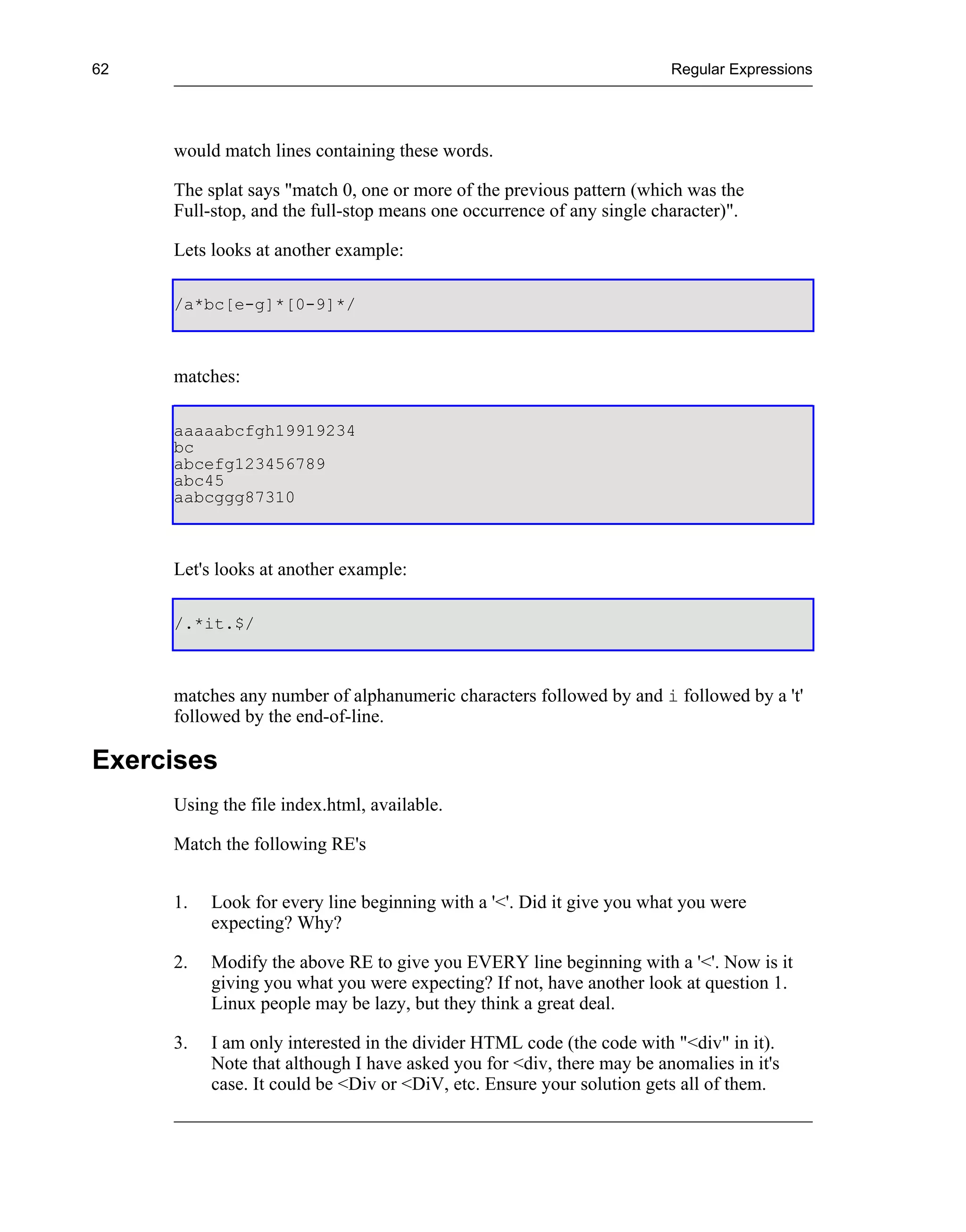62                                                                     Regular Expressions




     would match lines containing these words.

     The splat says "match 0, one or more of the previous pattern (which was the
     Full-stop, and the full-stop means one occurrence of any single character)".

     Lets looks at another example:

     /a*bc[e-g]*[0-9]*/



     matches:

     aaaaabcfgh19919234
     bc
     abcefg123456789
     abc45
     aabcggg87310



     Let's looks at another example:

     /.*it.$/



     matches any number of alphanumeric characters followed by and i followed by a 't'
     followed by the end-of-line.

Exercises
     Using the file index.html, available.

     Match the following RE's


     1.   Look for every line beginning with a '<'. Did it give you what you were
          expecting? Why?

     2.   Modify the above RE to give you EVERY line beginning with a '<'. Now is it
          giving you what you were expecting? If not, have another look at question 1.
          Linux people may be lazy, but they think a great deal.

     3.   I am only interested in the divider HTML code (the code with "<div" in it).
          Note that although I have asked you for <div, there may be anomalies in it's
          case. It could be <Div or <DiV, etc. Ensure your solution gets all of them.
 