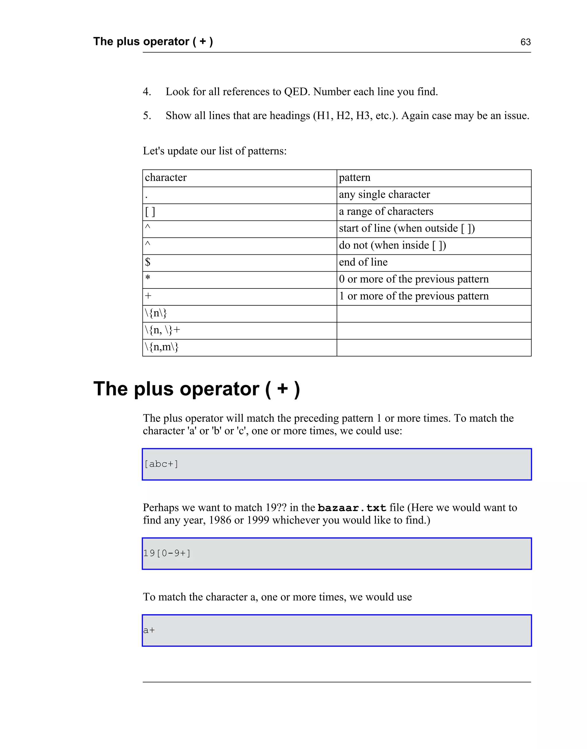 The plus operator ( + )                                                                     63




         4.   Look for all references to QED. Number each line you find.

         5.   Show all lines that are headings (H1, H2, H3, etc.). Again case may be an issue.


         Let's update our list of patterns:

         character                                  pattern
         .                                          any single character
         []                                         a range of characters
         ^                                          start of line (when outside [ ])
         ^                                          do not (when inside [ ])
         $                                          end of line
         *                                          0 or more of the previous pattern
         +                                          1 or more of the previous pattern
         {n}
         {n, }+
         {n,m}


The plus operator ( + )
         The plus operator will match the preceding pattern 1 or more times. To match the
         character 'a' or 'b' or 'c', one or more times, we could use:

         [abc+]



         Perhaps we want to match 19?? in the bazaar.txt file (Here we would want to
         find any year, 1986 or 1999 whichever you would like to find.)

         19[0-9+]



         To match the character a, one or more times, we would use

         a+
 