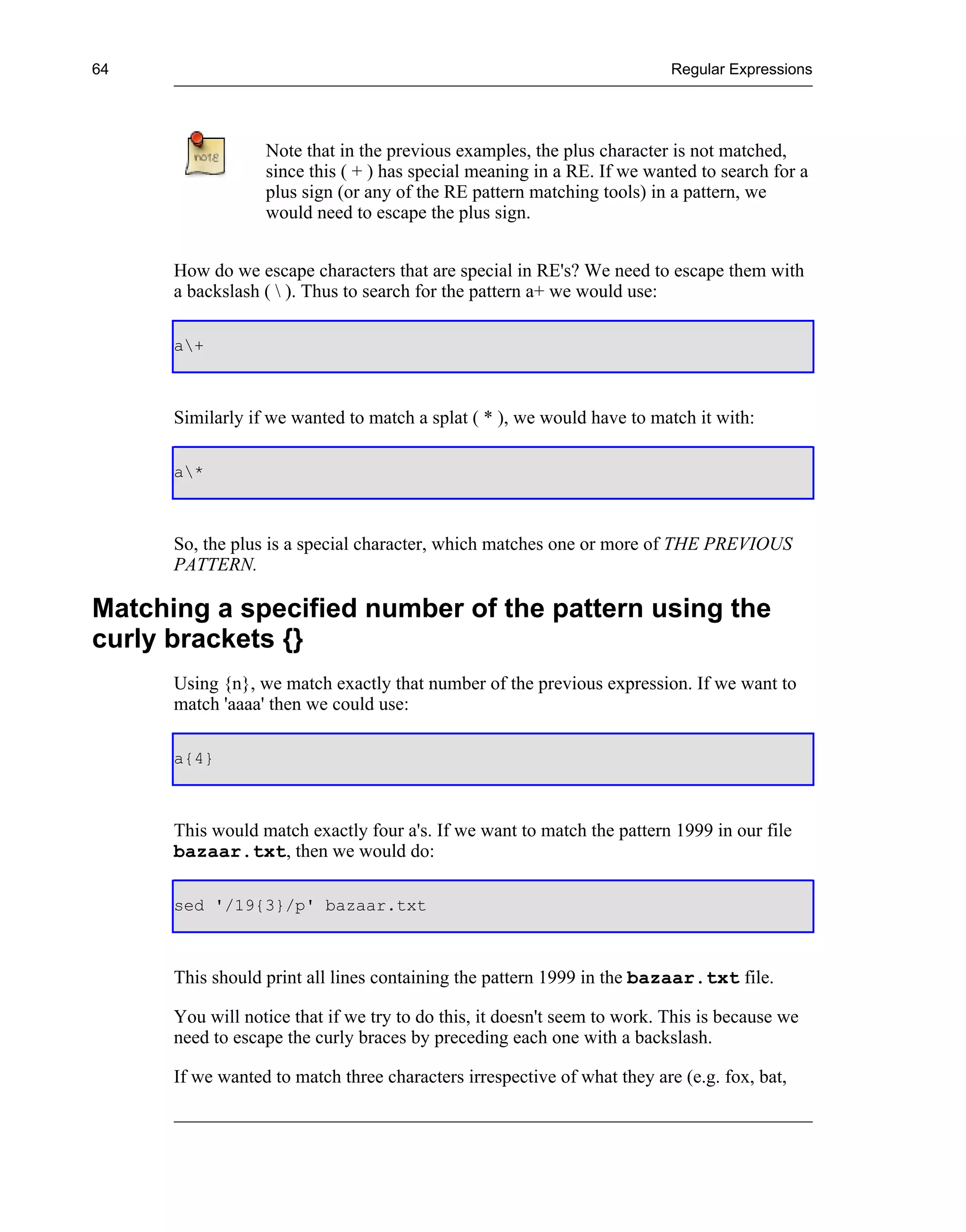 64                                                                        Regular Expressions




                  Note that in the previous examples, the plus character is not matched,
                  since this ( + ) has special meaning in a RE. If we wanted to search for a
                  plus sign (or any of the RE pattern matching tools) in a pattern, we
                  would need to escape the plus sign.


      How do we escape characters that are special in RE's? We need to escape them with
      a backslash (  ). Thus to search for the pattern a+ we would use:

      a+



      Similarly if we wanted to match a splat ( * ), we would have to match it with:

      a*



      So, the plus is a special character, which matches one or more of THE PREVIOUS
      PATTERN.

Matching a specified number of the pattern using the
curly brackets {}
      Using {n}, we match exactly that number of the previous expression. If we want to
      match 'aaaa' then we could use:

      a{4}



      This would match exactly four a's. If we want to match the pattern 1999 in our file
      bazaar.txt, then we would do:

      sed '/19{3}/p' bazaar.txt



      This should print all lines containing the pattern 1999 in the bazaar.txt file.

      You will notice that if we try to do this, it doesn't seem to work. This is because we
      need to escape the curly braces by preceding each one with a backslash.

      If we wanted to match three characters irrespective of what they are (e.g. fox, bat,
 