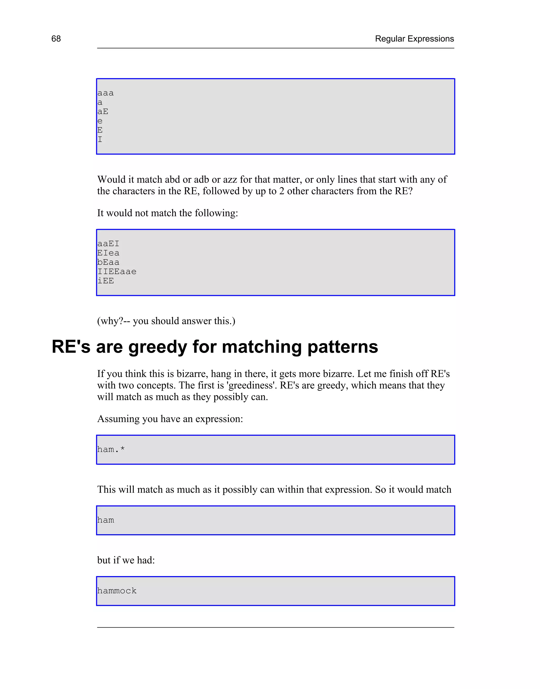 68                                                                         Regular Expressions




     aaa
     a
     aE
     e
     E
     I



     Would it match abd or adb or azz for that matter, or only lines that start with any of
     the characters in the RE, followed by up to 2 other characters from the RE?

     It would not match the following:

     aaEI
     EIea
     bEaa
     IIEEaae
     iEE



     (why?-- you should answer this.)

RE's are greedy for matching patterns
     If you think this is bizarre, hang in there, it gets more bizarre. Let me finish off RE's
     with two concepts. The first is 'greediness'. RE's are greedy, which means that they
     will match as much as they possibly can.

     Assuming you have an expression:

     ham.*



     This will match as much as it possibly can within that expression. So it would match

     ham



     but if we had:

     hammock
 