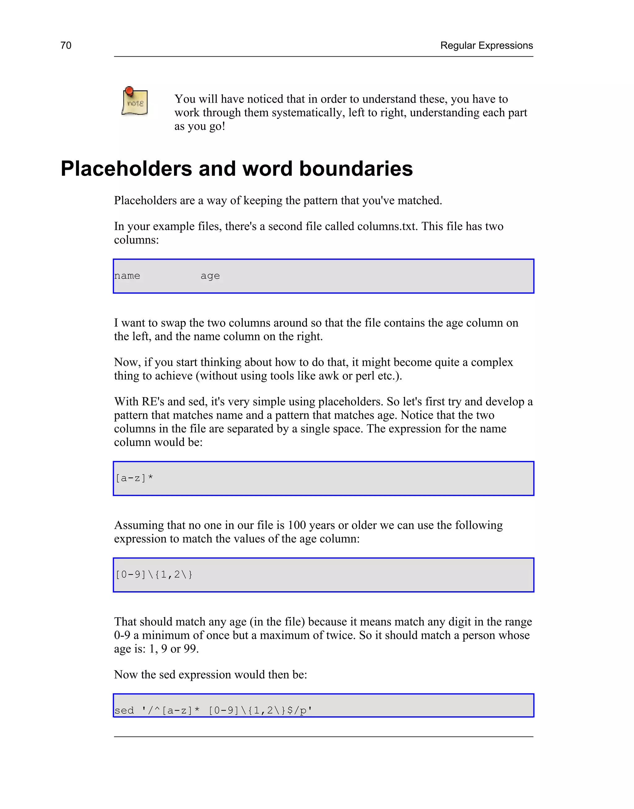 70                                                                       Regular Expressions




                 You will have noticed that in order to understand these, you have to
                 work through them systematically, left to right, understanding each part
                 as you go!


Placeholders and word boundaries
     Placeholders are a way of keeping the pattern that you've matched.

     In your example files, there's a second file called columns.txt. This file has two
     columns:

     name              age



     I want to swap the two columns around so that the file contains the age column on
     the left, and the name column on the right.

     Now, if you start thinking about how to do that, it might become quite a complex
     thing to achieve (without using tools like awk or perl etc.).

     With RE's and sed, it's very simple using placeholders. So let's first try and develop a
     pattern that matches name and a pattern that matches age. Notice that the two
     columns in the file are separated by a single space. The expression for the name
     column would be:

     [a-z]*



     Assuming that no one in our file is 100 years or older we can use the following
     expression to match the values of the age column:

     [0-9]{1,2}



     That should match any age (in the file) because it means match any digit in the range
     0-9 a minimum of once but a maximum of twice. So it should match a person whose
     age is: 1, 9 or 99.

     Now the sed expression would then be:

     sed '/^[a-z]* [0-9]{1,2}$/p'
 