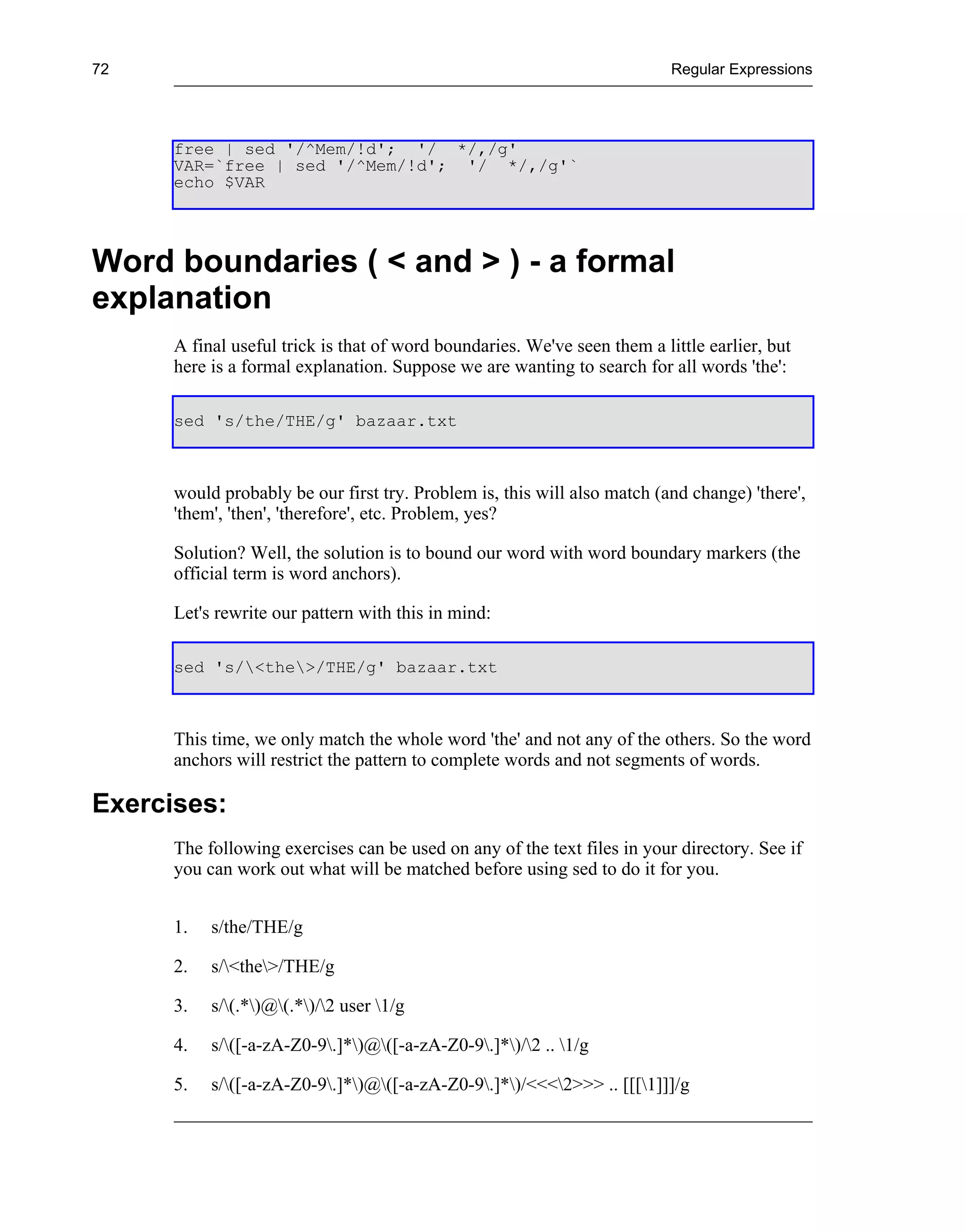 72                                                                         Regular Expressions




      free | sed '/^Mem/!d'; '/ */,/g'
      VAR=`free | sed '/^Mem/!d'; '/ */,/g'`
      echo $VAR




Word boundaries ( < and > ) - a formal
explanation
      A final useful trick is that of word boundaries. We've seen them a little earlier, but
      here is a formal explanation. Suppose we are wanting to search for all words 'the':

      sed 's/the/THE/g' bazaar.txt



      would probably be our first try. Problem is, this will also match (and change) 'there',
      'them', 'then', 'therefore', etc. Problem, yes?

      Solution? Well, the solution is to bound our word with word boundary markers (the
      official term is word anchors).

      Let's rewrite our pattern with this in mind:

      sed 's/<the>/THE/g' bazaar.txt



      This time, we only match the whole word 'the' and not any of the others. So the word
      anchors will restrict the pattern to complete words and not segments of words.

Exercises:
      The following exercises can be used on any of the text files in your directory. See if
      you can work out what will be matched before using sed to do it for you.


      1.   s/the/THE/g

      2.   s/<the>/THE/g

      3.   s/(.*)@(.*)/2 user 1/g

      4.   s/([-a-zA-Z0-9.]*)@([-a-zA-Z0-9.]*)/2 .. 1/g

      5.   s/([-a-zA-Z0-9.]*)@([-a-zA-Z0-9.]*)/<<<2>>> .. [[[1]]]/g
 