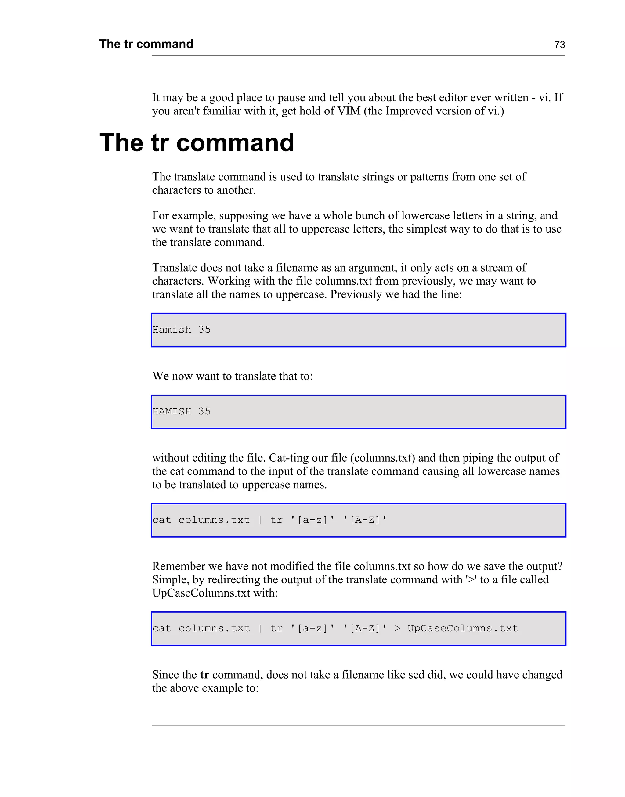 The tr command                                                                                73




       It may be a good place to pause and tell you about the best editor ever written - vi. If
       you aren't familiar with it, get hold of VIM (the Improved version of vi.)


The tr command
       The translate command is used to translate strings or patterns from one set of
       characters to another.

       For example, supposing we have a whole bunch of lowercase letters in a string, and
       we want to translate that all to uppercase letters, the simplest way to do that is to use
       the translate command.

       Translate does not take a filename as an argument, it only acts on a stream of
       characters. Working with the file columns.txt from previously, we may want to
       translate all the names to uppercase. Previously we had the line:

       Hamish 35



       We now want to translate that to:

       HAMISH 35



       without editing the file. Cat-ting our file (columns.txt) and then piping the output of
       the cat command to the input of the translate command causing all lowercase names
       to be translated to uppercase names.

       cat columns.txt | tr '[a-z]' '[A-Z]'



       Remember we have not modified the file columns.txt so how do we save the output?
       Simple, by redirecting the output of the translate command with '>' to a file called
       UpCaseColumns.txt with:

       cat columns.txt | tr '[a-z]' '[A-Z]' > UpCaseColumns.txt



       Since the tr command, does not take a filename like sed did, we could have changed
       the above example to:
 