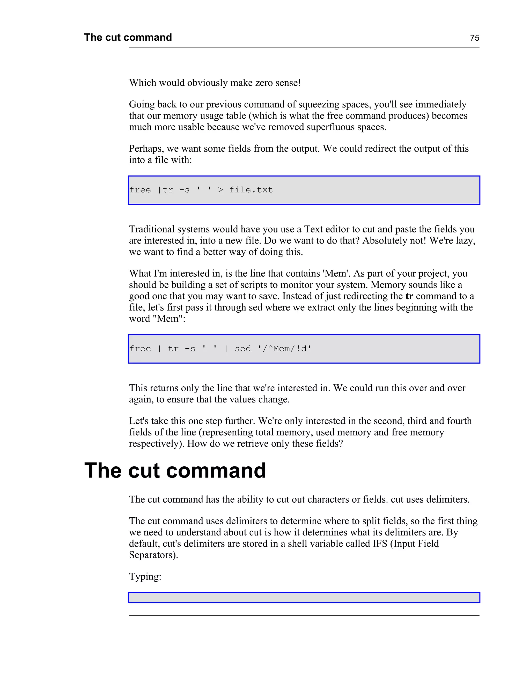 The cut command                                                                                75




       Which would obviously make zero sense!

       Going back to our previous command of squeezing spaces, you'll see immediately
       that our memory usage table (which is what the free command produces) becomes
       much more usable because we've removed superfluous spaces.

       Perhaps, we want some fields from the output. We could redirect the output of this
       into a file with:

       free |tr -s ' ' > file.txt



       Traditional systems would have you use a Text editor to cut and paste the fields you
       are interested in, into a new file. Do we want to do that? Absolutely not! We're lazy,
       we want to find a better way of doing this.

       What I'm interested in, is the line that contains 'Mem'. As part of your project, you
       should be building a set of scripts to monitor your system. Memory sounds like a
       good one that you may want to save. Instead of just redirecting the tr command to a
       file, let's first pass it through sed where we extract only the lines beginning with the
       word "Mem":

       free | tr -s ' ' | sed '/^Mem/!d'



       This returns only the line that we're interested in. We could run this over and over
       again, to ensure that the values change.

       Let's take this one step further. We're only interested in the second, third and fourth
       fields of the line (representing total memory, used memory and free memory
       respectively). How do we retrieve only these fields?


The cut command
       The cut command has the ability to cut out characters or fields. cut uses delimiters.

       The cut command uses delimiters to determine where to split fields, so the first thing
       we need to understand about cut is how it determines what its delimiters are. By
       default, cut's delimiters are stored in a shell variable called IFS (Input Field
       Separators).

       Typing:
 