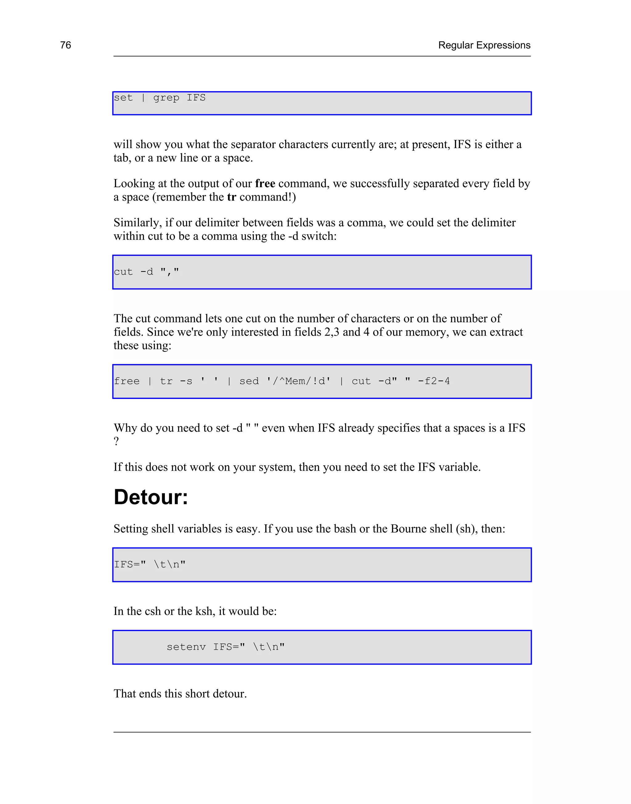76                                                                        Regular Expressions




     set | grep IFS



     will show you what the separator characters currently are; at present, IFS is either a
     tab, or a new line or a space.

     Looking at the output of our free command, we successfully separated every field by
     a space (remember the tr command!)

     Similarly, if our delimiter between fields was a comma, we could set the delimiter
     within cut to be a comma using the -d switch:

     cut -d ","



     The cut command lets one cut on the number of characters or on the number of
     fields. Since we're only interested in fields 2,3 and 4 of our memory, we can extract
     these using:

     free | tr -s ' ' | sed '/^Mem/!d' | cut -d" " -f2-4



     Why do you need to set -d " " even when IFS already specifies that a spaces is a IFS
     ?

     If this does not work on your system, then you need to set the IFS variable.

     Detour:
     Setting shell variables is easy. If you use the bash or the Bourne shell (sh), then:

     IFS=" tn"



     In the csh or the ksh, it would be:

                setenv IFS=" tn"



     That ends this short detour.
 