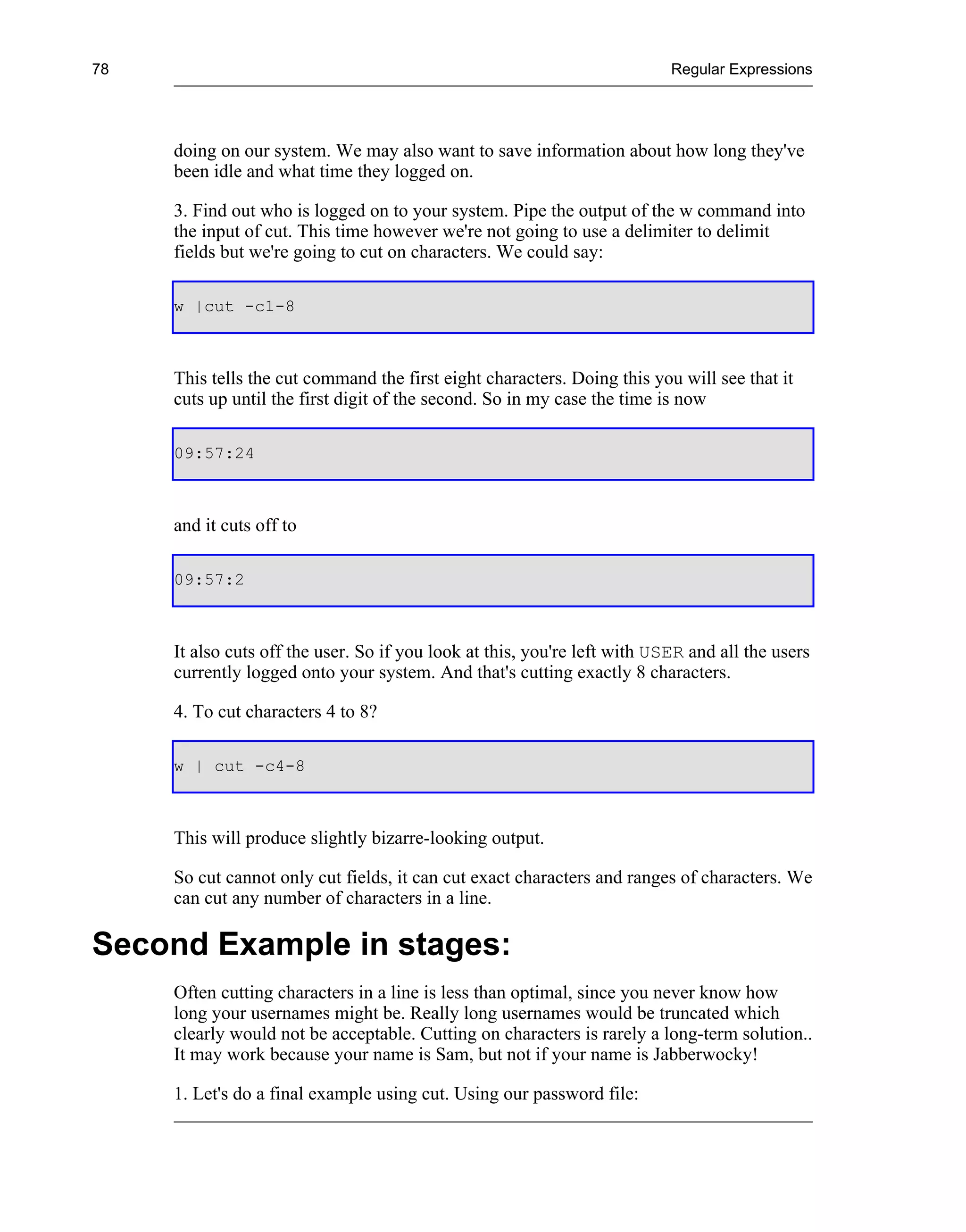 78                                                                         Regular Expressions




     doing on our system. We may also want to save information about how long they've
     been idle and what time they logged on.

     3. Find out who is logged on to your system. Pipe the output of the w command into
     the input of cut. This time however we're not going to use a delimiter to delimit
     fields but we're going to cut on characters. We could say:

     w |cut -c1-8



     This tells the cut command the first eight characters. Doing this you will see that it
     cuts up until the first digit of the second. So in my case the time is now

     09:57:24



     and it cuts off to

     09:57:2



     It also cuts off the user. So if you look at this, you're left with USER and all the users
     currently logged onto your system. And that's cutting exactly 8 characters.

     4. To cut characters 4 to 8?

     w | cut -c4-8



     This will produce slightly bizarre-looking output.

     So cut cannot only cut fields, it can cut exact characters and ranges of characters. We
     can cut any number of characters in a line.

Second Example in stages:
     Often cutting characters in a line is less than optimal, since you never know how
     long your usernames might be. Really long usernames would be truncated which
     clearly would not be acceptable. Cutting on characters is rarely a long-term solution..
     It may work because your name is Sam, but not if your name is Jabberwocky!

     1. Let's do a final example using cut. Using our password file:
 