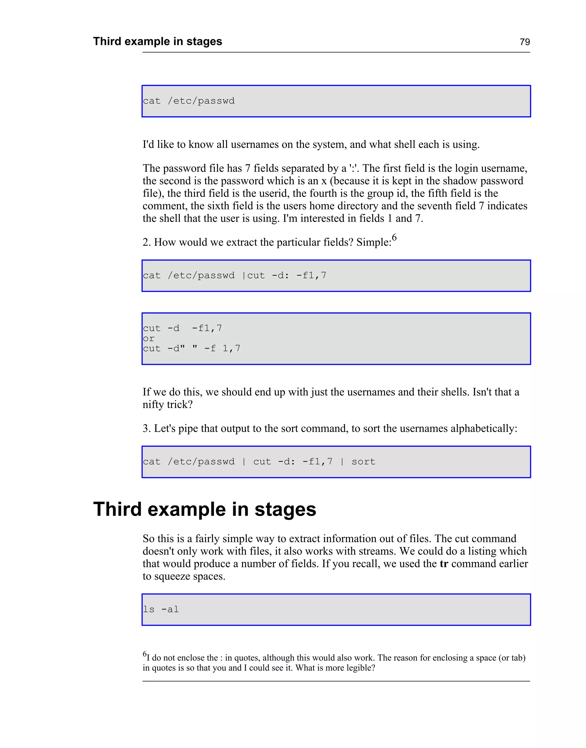 Third example in stages                                                                                          79




        cat /etc/passwd



        I'd like to know all usernames on the system, and what shell each is using.

        The password file has 7 fields separated by a ':'. The first field is the login username,
        the second is the password which is an x (because it is kept in the shadow password
        file), the third field is the userid, the fourth is the group id, the fifth field is the
        comment, the sixth field is the users home directory and the seventh field 7 indicates
        the shell that the user is using. I'm interested in fields 1 and 7.

        2. How would we extract the particular fields? Simple:6

        cat /etc/passwd |cut -d: -f1,7




        cut -d -f1,7
        or
        cut -d" " -f 1,7



        If we do this, we should end up with just the usernames and their shells. Isn't that a
        nifty trick?

        3. Let's pipe that output to the sort command, to sort the usernames alphabetically:

        cat /etc/passwd | cut -d: -f1,7 | sort




Third example in stages
        So this is a fairly simple way to extract information out of files. The cut command
        doesn't only work with files, it also works with streams. We could do a listing which
        that would produce a number of fields. If you recall, we used the tr command earlier
        to squeeze spaces.

        ls -al



        6
         I do not enclose the : in quotes, although this would also work. The reason for enclosing a space (or tab)
        in quotes is so that you and I could see it. What is more legible?
 