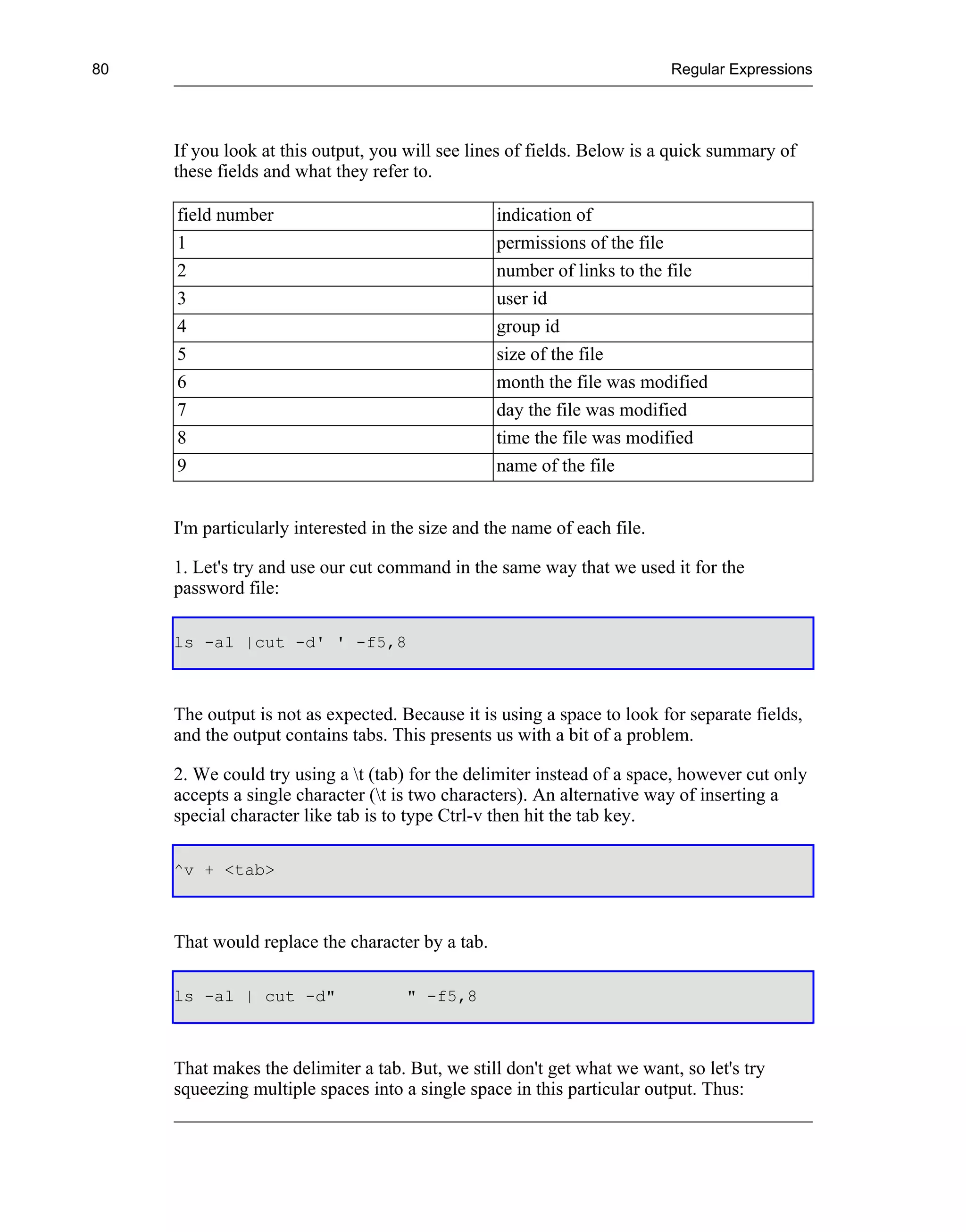 80                                                                        Regular Expressions




     If you look at this output, you will see lines of fields. Below is a quick summary of
     these fields and what they refer to.

     field number                                 indication of
     1                                            permissions of the file
     2                                            number of links to the file
     3                                            user id
     4                                            group id
     5                                            size of the file
     6                                            month the file was modified
     7                                            day the file was modified
     8                                            time the file was modified
     9                                            name of the file


     I'm particularly interested in the size and the name of each file.

     1. Let's try and use our cut command in the same way that we used it for the
     password file:

     ls -al |cut -d' ' -f5,8



     The output is not as expected. Because it is using a space to look for separate fields,
     and the output contains tabs. This presents us with a bit of a problem.

     2. We could try using a t (tab) for the delimiter instead of a space, however cut only
     accepts a single character (t is two characters). An alternative way of inserting a
     special character like tab is to type Ctrl-v then hit the tab key.

     ^v + <tab>



     That would replace the character by a tab.

     ls -al | cut -d"                " -f5,8



     That makes the delimiter a tab. But, we still don't get what we want, so let's try
     squeezing multiple spaces into a single space in this particular output. Thus:
 