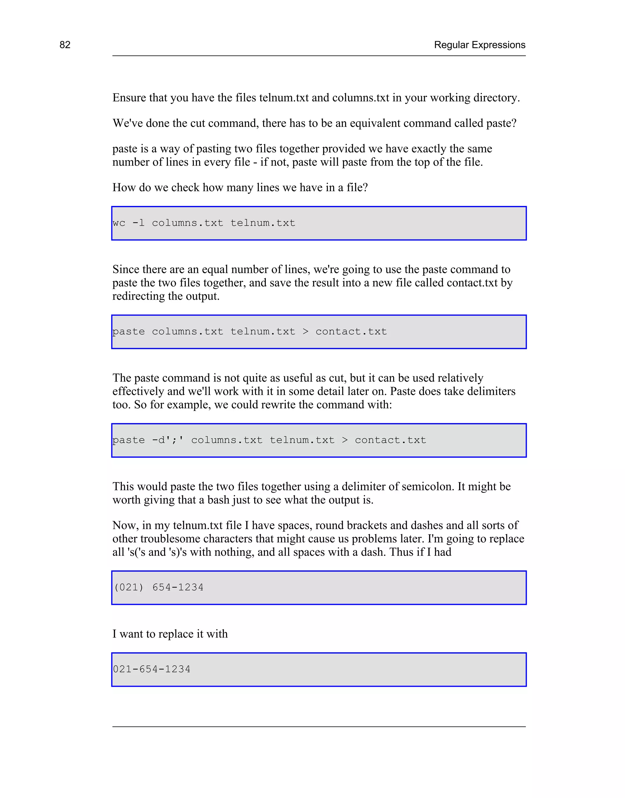 82                                                                        Regular Expressions




     Ensure that you have the files telnum.txt and columns.txt in your working directory.

     We've done the cut command, there has to be an equivalent command called paste?

     paste is a way of pasting two files together provided we have exactly the same
     number of lines in every file - if not, paste will paste from the top of the file.

     How do we check how many lines we have in a file?

     wc -l columns.txt telnum.txt



     Since there are an equal number of lines, we're going to use the paste command to
     paste the two files together, and save the result into a new file called contact.txt by
     redirecting the output.

     paste columns.txt telnum.txt > contact.txt



     The paste command is not quite as useful as cut, but it can be used relatively
     effectively and we'll work with it in some detail later on. Paste does take delimiters
     too. So for example, we could rewrite the command with:

     paste -d';' columns.txt telnum.txt > contact.txt



     This would paste the two files together using a delimiter of semicolon. It might be
     worth giving that a bash just to see what the output is.

     Now, in my telnum.txt file I have spaces, round brackets and dashes and all sorts of
     other troublesome characters that might cause us problems later. I'm going to replace
     all 's('s and 's)'s with nothing, and all spaces with a dash. Thus if I had

     (021) 654-1234



     I want to replace it with

     021-654-1234
 