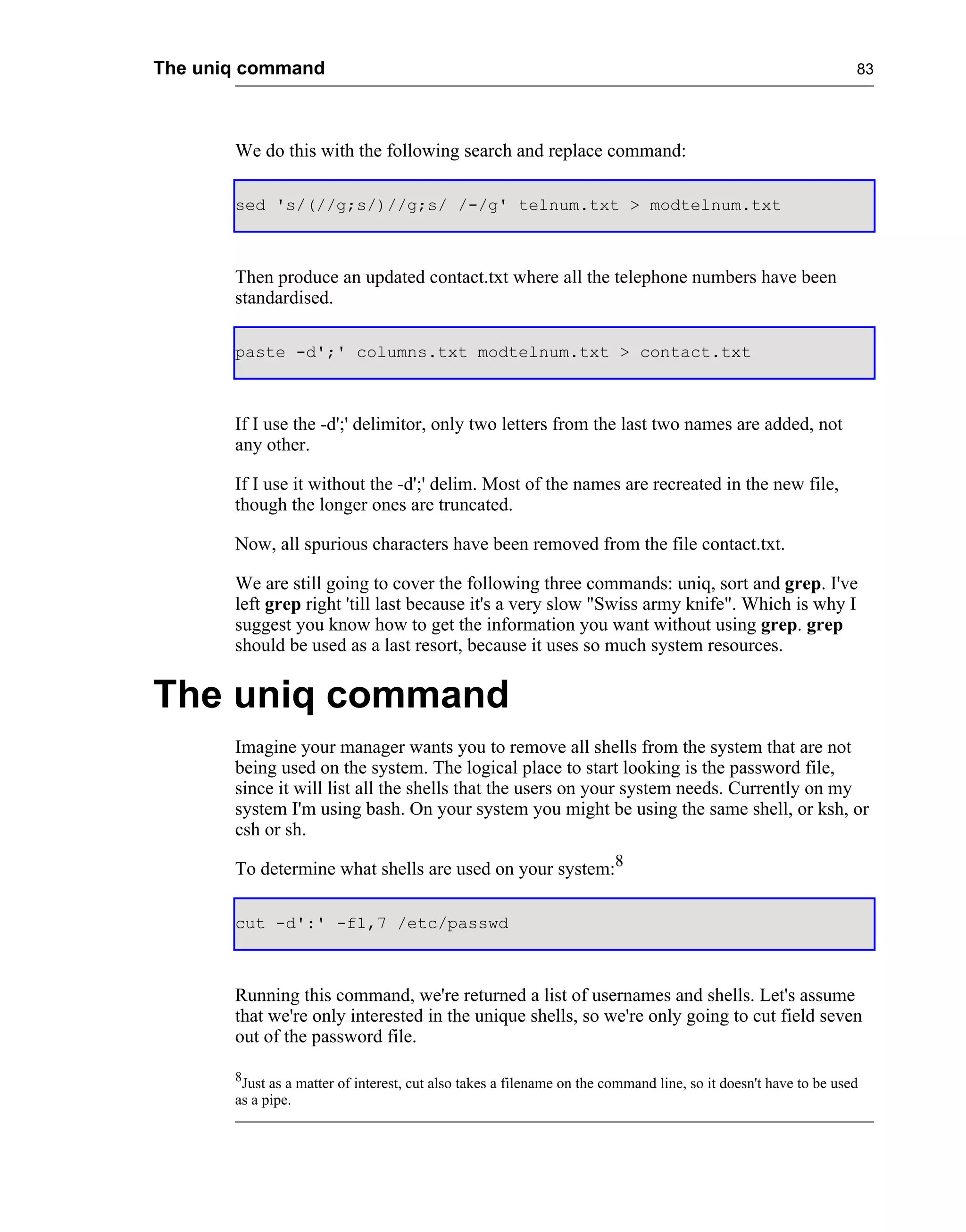 The uniq command                                                                                                 83




       We do this with the following search and replace command:

       sed 's/(//g;s/)//g;s/ /-/g' telnum.txt > modtelnum.txt



       Then produce an updated contact.txt where all the telephone numbers have been
       standardised.

       paste -d';' columns.txt modtelnum.txt > contact.txt



       If I use the -d';' delimitor, only two letters from the last two names are added, not
       any other.

       If I use it without the -d';' delim. Most of the names are recreated in the new file,
       though the longer ones are truncated.

       Now, all spurious characters have been removed from the file contact.txt.

       We are still going to cover the following three commands: uniq, sort and grep. I've
       left grep right 'till last because it's a very slow "Swiss army knife". Which is why I
       suggest you know how to get the information you want without using grep. grep
       should be used as a last resort, because it uses so much system resources.


The uniq command
       Imagine your manager wants you to remove all shells from the system that are not
       being used on the system. The logical place to start looking is the password file,
       since it will list all the shells that the users on your system needs. Currently on my
       system I'm using bash. On your system you might be using the same shell, or ksh, or
       csh or sh.

       To determine what shells are used on your system:8

       cut -d':' -f1,7 /etc/passwd



       Running this command, we're returned a list of usernames and shells. Let's assume
       that we're only interested in the unique shells, so we're only going to cut field seven
       out of the password file.

       8
        Just as a matter of interest, cut also takes a filename on the command line, so it doesn't have to be used
       as a pipe.
 