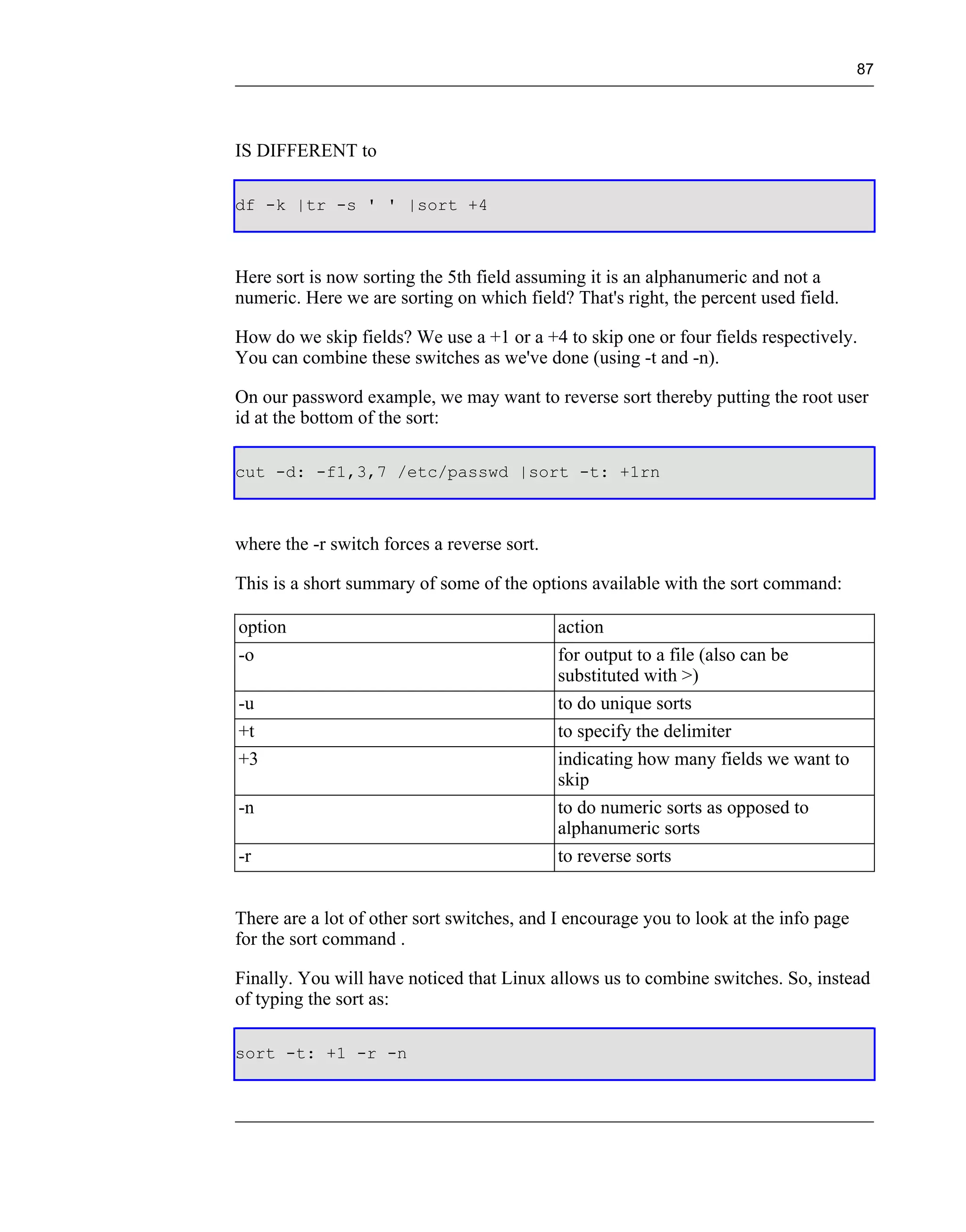 87




IS DIFFERENT to

df -k |tr -s ' ' |sort +4



Here sort is now sorting the 5th field assuming it is an alphanumeric and not a
numeric. Here we are sorting on which field? That's right, the percent used field.

How do we skip fields? We use a +1 or a +4 to skip one or four fields respectively.
You can combine these switches as we've done (using -t and -n).

On our password example, we may want to reverse sort thereby putting the root user
id at the bottom of the sort:

cut -d: -f1,3,7 /etc/passwd |sort -t: +1rn



where the -r switch forces a reverse sort.

This is a short summary of some of the options available with the sort command:

option                                       action
-o                                           for output to a file (also can be
                                             substituted with >)
-u                                           to do unique sorts
+t                                           to specify the delimiter
+3                                           indicating how many fields we want to
                                             skip
-n                                           to do numeric sorts as opposed to
                                             alphanumeric sorts
-r                                           to reverse sorts


There are a lot of other sort switches, and I encourage you to look at the info page
for the sort command .

Finally. You will have noticed that Linux allows us to combine switches. So, instead
of typing the sort as:

sort -t: +1 -r -n
 