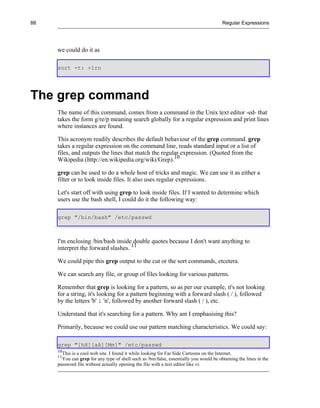 88                                                                                         Regular Expressions




     we could do it as

     sort -t: +1rn




The grep command
     The name of this command, comes from a command in the Unix text editor -ed- that
     takes the form g/re/p meaning search globally for a regular expression and print lines
     where instances are found.

     This acronym readily describes the default behaviour of the grep command. grep
     takes a regular expression on the command line, reads standard input or a list of
     files, and outputs the lines that match the regular expression. (Quoted from the
     Wikipedia (http://en.wikipedia.org/wiki/Grep).10

     grep can be used to do a whole host of tricks and magic. We can use it as either a
     filter or to look inside files. It also uses regular expressions.

     Let's start off with using grep to look inside files. If I wanted to determine which
     users use the bash shell, I could do it the following way:

     grep "/bin/bash" /etc/passwd



     I'm enclosing /bin/bash inside double quotes because I don't want anything to
     interpret the forward slashes. 11

     We could pipe this grep output to the cut or the sort commands, etcetera.

     We can search any file, or group of files looking for various patterns.

     Remember that grep is looking for a pattern, so as per our example, it's not looking
     for a string, it's looking for a pattern beginning with a forward slash ( / ), followed
     by the letters 'b' i 'n', followed by another forward slash ( / ), etc.

     Understand that it's searching for a pattern. Why am I emphasising this?

     Primarily, because we could use our pattern matching characteristics. We could say:

     grep "[hH][aA][Mm]" /etc/passwd
     10
        This is a cool web site. I found it while looking for Far Side Cartoons on the Internet.
     11
       You can grep for any type of shell such as /bin/false, essentially you would be obtaining the lines in the
     password file without actually opening the file with a text editor like vi.
 