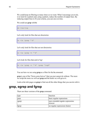 92                                                                       Regular Expressions




     We could keep on filtering as many times as we want. What I encourage you to do,
     is to look for a pattern and, using a pattern, reduce the number of output lines. By
     reducing output lines to fit your criteria, you can save on time.

     We could use grep with ls:

     cd /var/log



     Let's only look for files that are directories:

     ls -la |grep '^d'



     Let's only look for files that are not directories:

     ls -la |grep -v '^d'



     Let's look for files that end in 'log':

     ls -la |grep -v '^d' |grep 'log$'



     You see how we are using grep as a filter for the ls command.

     grep is one of the "Swiss army knives" that you just cannot do without. The more
     we script the more we will use grep and the better we will get at it.

     Look at the info pages on grep to find out all the other things that you can do with it.

grep, egrep and fgrep
     There are three versions of the grep command:

     type                                          function
     grep                                          basic regular expressions
     egrep                                         uses extended regular expressions
                                                   slowest
     fgrep                                         no regular expressions fastest
 