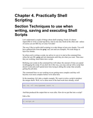 Chapter 4. Practically Shell
Scripting
Section Techniques to use when
writing, saving and executing Shell
Scripts
    Let's understand a couple of things about shell scripting. Firstly it's almost
    impossible to write a script top-down, start at one end, finish at the other end - unless
    of course you are Bill Joy or Linus Torvalds!

    The way I like to tackle shell scripting is to take things in byte-size chunks. You will
    have gathered this from the grep, sed, sort and cut examples. We took things in
    byte-size chunks.

    So when you're writing a script, my advice to you is to start at the command line,
    refine the sed, RE, grep and sort statements until they do what you want. Then once
    they are working, insert them into a script.

    Refining your script on the command line will reduce the amount of time you spend
    in debugging the script. If you don't do it this way, you may end up with a script that
    doesn't work and you'll spend more time trying to debug the script, than actually
    getting the job done.

    The command lines we are working on are getting more complex and they will
    become even more complex before we're done here.

    In the meantime, let's take a simple example. We want to write a script to produce
    the unique shells. Well, we've done most of the hard work here already, recall

    cut -d: -f7 /etc/passwd |sort -u



    And that produced the output that we were after. How do we put that into a script?

    Edit a file:

    vi script.sh
 
