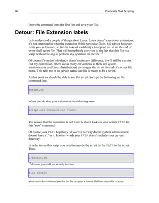 96                                                                                  Practically Shell Scripting




     Insert the command onto the first line and save your file.

Detour: File Extension labels
     Let's understand a couple of things about Linux. Linux doesn't care about extensions,
     it's not interested in what the extension of this particular file is. My advice however,
     is for your reference (i.e. for the sake of readability), to append an .sh on the end of
     every shell script file. That will immediately alert you to the fact that this file is a
     script without having to perform any operation on the file.13

     Of course if you don't do that, it doesn't make any difference, it will still be a script.
     But my convention, (there are as many conventions as there are system
     administrators and Linux distributions) encourages the .sh on the end of a script file
     name. This tells me in no certain terms that this is meant to be a script.

     At this point we should be able to run that script. So type the following on the
     command line:

     script.sh



     When you do that, you will notice the following error:

     script.sh: Command not found.



     The reason that the command is not found is that it looks in your search PATH for
     this "new" command.

     Of course your PATH hopefully (if you're a halfway decent system administrator)
     doesn't have a '.' in it. In other words your PATH doesn't include your current
     directory.

     In order to run this script you need to precede the script by the PATH to the script.
     Thus:

     ./script.sh
     13
          of course, you could just as easily have run:


     file script


     which would have informed you that this file (script) as a Bourne Shell text executable - a script
 
