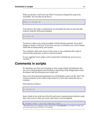 Comments in scripts                                                                                        97




        When you do this, it still won't run! Why? You haven't changed the script to be
        executable. The way that you do this is:

        chmod +x script.sh



        From thereon, the script is interpreted as an executable file and you can rerun that
        script by using the following command:

        ./script.sh



        You have to make every script executable with the chmod command. If you don't
        change its mode, it won't run. Every time you run it, it will show you a list of unique
        shells that are being used by your system.

        You could give other users access to this script, or you could place this script in
        relevant home directories so that it could be executed.

        Or you could put it into a place on the system that everybody has access to (e.g.
        /usr/bin).14

Comments in scripts
        It's important, now that you're learning to write scripts (which will ultimately take
        you on to writing programs and ultimately to becoming a fully-fledged open source
        developer), that you document your scripts well.

        Since we're all such good programmers we will definitely want to do this. How? We
        can put comments in our scripts using a hash (#) to show that a particular line is a
        comment.

        Edit script.sh as follows:

        vi script.sh



        Insert a hash or two at the top of this file and write a comment about what this script
        does, who wrote it, when you wrote it and when it was last updated.

        # Student name - written February 2004.
        14
          Remember that you're looking at a fairly sensitive file, /etc/passwd, so you might not really want
        your users to gain access to this file, or it's contents
 
