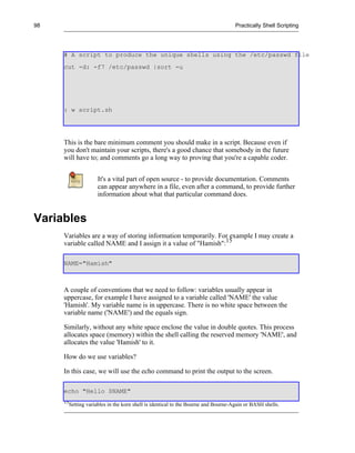98                                                                                   Practically Shell Scripting




     # A script to produce the unique shells using the /etc/passwd file
     cut -d: -f7 /etc/passwd |sort -u




     : w script.sh




     This is the bare minimum comment you should make in a script. Because even if
     you don't maintain your scripts, there's a good chance that somebody in the future
     will have to; and comments go a long way to proving that you're a capable coder.


                       It's a vital part of open source - to provide documentation. Comments
                       can appear anywhere in a file, even after a command, to provide further
                       information about what that particular command does.


Variables
     Variables are a way of storing information temporarily. For example I may create a
     variable called NAME and I assign it a value of "Hamish":15

     NAME="Hamish"



     A couple of conventions that we need to follow: variables usually appear in
     uppercase, for example I have assigned to a variable called 'NAME' the value
     'Hamish'. My variable name is in uppercase. There is no white space between the
     variable name ('NAME') and the equals sign.

     Similarly, without any white space enclose the value in double quotes. This process
     allocates space (memory) within the shell calling the reserved memory 'NAME', and
     allocates the value 'Hamish' to it.

     How do we use variables?

     In this case, we will use the echo command to print the output to the screen.

     echo "Hello $NAME"
     15
          Setting variables in the korn shell is identical to the Bourne and Bourne-Again or BASH shells.
 