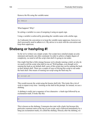 100                                                                    Practically Shell Scripting




      Remove the file using the variable name:

      rm $HELLO



      What happens? Why?

      So setting a variable is a case of assigning it using an equals sign.

      Using a variable is achieved by preceding the variable name with a dollar sign.

      As I indicated, the convention is to keep the variable name uppercase, however we
      don't necessarily need to adhere to it. My advice is to stick with the convention and
      keep them uppercase.

Shebang or hashpling #!
      So far we've written very simple scripts. Our scripts have entailed simply an echo
      statement and maybe one other command. In order to achieve a higher degree of
      complexity, we need to tell the script what shell it's going to run under.

      One might find that a little strange because we're already running a shell, so why do
      we need to tell the script what shell to run as? Well perhaps, even though we're
      running the bash as our default shell, users of this script may not be running the bash
      as their default shell. There are a couple of ways of forcing this script to run under
      the bash shell. One means of running our script using the bash may be:

      sh script.sh



      This would execute the script using the bourne shell (sh). This looks like a lot of
      work to repeat every time - insisting on the shell at the prompt. So instead, we use a
      shebang.

      A shebang is really just a sequence of two characters - a hash sign followed by an
      exclamation mark. It looks like this:

      #!



      This is known as the shebang. Comments also start with a hash, but because this
      particular comment starts at the top of your script, and is followed immediately by a
      bang (an exclamation mark), it's called the shebang. Directly after the shebang, we
 