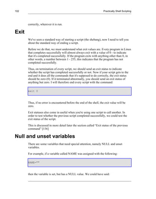 102                                                                     Practically Shell Scripting




       correctly, wherever it is run.

Exit
       We've seen a standard way of starting a script (the shebang), now I need to tell you
       about the standard way of ending a script.

       Before we do that, we must understand what exit values are. Every program in Linux
       that completes successfully will almost always exit with a value of 0 - to indicate
       that it's completed successfully. If the program exits with anything other than 0, in
       other words, a number between 1 - 255, this indicates that the program has not
       completed successfully.

       Thus, on termination of every script, we should send an exit status to indicate
       whether the script has completed successfully or not. Now if your script gets to the
       end and it does all the commands that it's supposed to do correctly, the exit status
       should be zero (0). If it terminated abnormally, you should send an exit status of
       anything but zero. I will therefore end every script with the command:

       exit 0



       Thus, if no error is encountered before the end of the shell, the exit value will be
       zero.

       Exit statuses also come in useful when you're using one script to call another. In
       order to test whether the previous script completed successfully, we could test the
       exit status of the script.

       This is discussed in more detail later the section called “Exit status of the previous
       command” [136]

Null and unset variables
       There are some variables that need special attention, namely NULL and unset
       variables.

       For example, if a variable called NAME was assigned with the following:

       NAME=""



       then the variable is set, but has a NULL value. We could have said:
 