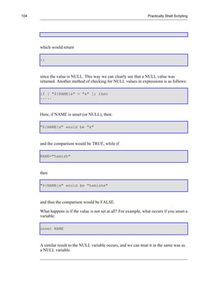104                                                                  Practically Shell Scripting




      which would return

      ::



      since the value is NULL. This way we can clearly see that a NULL value was
      returned. Another method of checking for NULL values in expressions is as follows:

      if [ "${NAME}x" = "x" ]; then
      .....



      Here, if NAME is unset (or NULL), then:

      "${NAME}x" would be "x"



      and the comparison would be TRUE, while if

      NAME="hamish"



      then

      "${NAME}x" would be "hamishx"



      and thus the comparison would be FALSE.

      What happens is if the value is not set at all? For example, what occurs if you unset a
      variable:

      unset NAME



      A similar result to the NULL variable occurs, and we can treat it in the same was as
      a NULL variable.
 