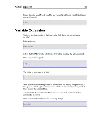 Variable Expansion                                                                            105




        In sum then, the unset/NULL variables are very different from a variable that has an
        empty string as in

        VAR="          "




Variable Expansion
        Similarly, another question is: When does the shell do the interpretation of a
        variable?

        In the statement:

        echo $NAME



        it does the $NAME variable substitution first before invoking the echo command.

        What happens if we typed:

        file="*"
        ls $file



        The output is equivalent to saying:

        ls *



        What happened in our example above? The variable file is being interpreted first, it
        then gets an asterisk (splat) which matches all files in the current directory and lists
        those files on the command line.

        This illustrates that substitution of the variable occurs first, before any further
        command is executed.

        What happens if I want to echo the following string?

        hamishW
 